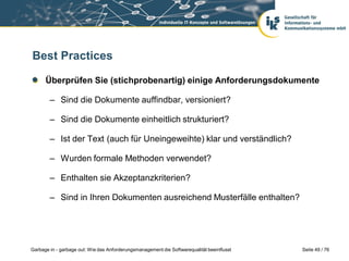 Best Practices
Überprüfen Sie (stichprobenartig) einige Anforderungsdokumente
– Sind die Dokumente auffindbar, versioniert?
– Sind die Dokumente einheitlich strukturiert?

– Ist der Text (auch für Uneingeweihte) klar und verständlich?
– Wurden formale Methoden verwendet?
– Enthalten sie Akzeptanzkriterien?
– Sind in Ihren Dokumenten ausreichend Musterfälle enthalten?

Garbage in - garbage out: Wie das Anforderungsmanagement die Softwarequalität beeinflusst

Seite 49 / 76

 