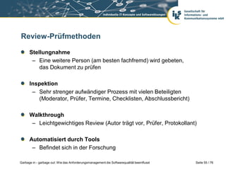 Review-Prüfmethoden
Stellungnahme
– Eine weitere Person (am besten fachfremd) wird gebeten,
das Dokument zu prüfen
Inspektion
– Sehr strenger aufwändiger Prozess mit vielen Beteiligten
(Moderator, Prüfer, Termine, Checklisten, Abschlussbericht)
Walkthrough
– Leichtgewichtiges Review (Autor trägt vor, Prüfer, Protokollant)

Automatisiert durch Tools
– Befindet sich in der Forschung
Garbage in - garbage out: Wie das Anforderungsmanagement die Softwarequalität beeinflusst

Seite 55 / 76

 