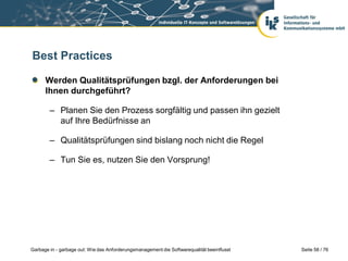 Best Practices
Werden Qualitätsprüfungen bzgl. der Anforderungen bei
Ihnen durchgeführt?
– Planen Sie den Prozess sorgfältig und passen ihn gezielt
auf Ihre Bedürfnisse an
– Qualitätsprüfungen sind bislang noch nicht die Regel
– Tun Sie es, nutzen Sie den Vorsprung!

Garbage in - garbage out: Wie das Anforderungsmanagement die Softwarequalität beeinflusst

Seite 58 / 76

 
