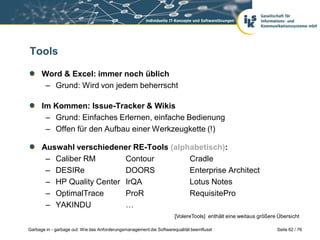 Tools
Word & Excel: immer noch üblich
– Grund: Wird von jedem beherrscht
Im Kommen: Issue-Tracker & Wikis
– Grund: Einfaches Erlernen, einfache Bedienung
– Offen für den Aufbau einer Werkzeugkette (!)

Auswahl verschiedener RE-Tools (alphabetisch):
– Caliber RM
Contour
Cradle
– DESIRe
DOORS
Enterprise Architect
– HP Quality Center IrQA
Lotus Notes
– OptimalTrace
ProR
RequisitePro
– YAKINDU
…
[VolereTools] enthält eine weitaus größere Übersicht
Garbage in - garbage out: Wie das Anforderungsmanagement die Softwarequalität beeinflusst

Seite 62 / 76

 