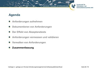 Agenda
Anforderungen aufnehmen
Dokumentieren von Anforderungen
Der Effekt von Akzeptanztests

Anforderungen vermessen und validieren
Verwalten von Anforderungen
Zusammenfassung

Garbage in - garbage out: Wie das Anforderungsmanagement die Softwarequalität beeinflusst

Seite 68 / 76

 