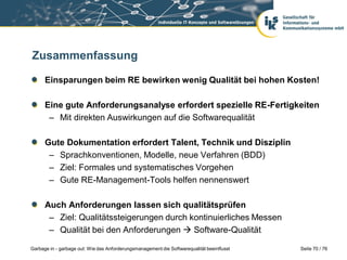 Zusammenfassung
Einsparungen beim RE bewirken wenig Qualität bei hohen Kosten!
Eine gute Anforderungsanalyse erfordert spezielle RE-Fertigkeiten
– Mit direkten Auswirkungen auf die Softwarequalität
Gute Dokumentation erfordert Talent, Technik und Disziplin
– Sprachkonventionen, Modelle, neue Verfahren (BDD)
– Ziel: Formales und systematisches Vorgehen
– Gute RE-Management-Tools helfen nennenswert
Auch Anforderungen lassen sich qualitätsprüfen
– Ziel: Qualitätssteigerungen durch kontinuierliches Messen
– Qualität bei den Anforderungen  Software-Qualität
Garbage in - garbage out: Wie das Anforderungsmanagement die Softwarequalität beeinflusst

Seite 70 / 76

 