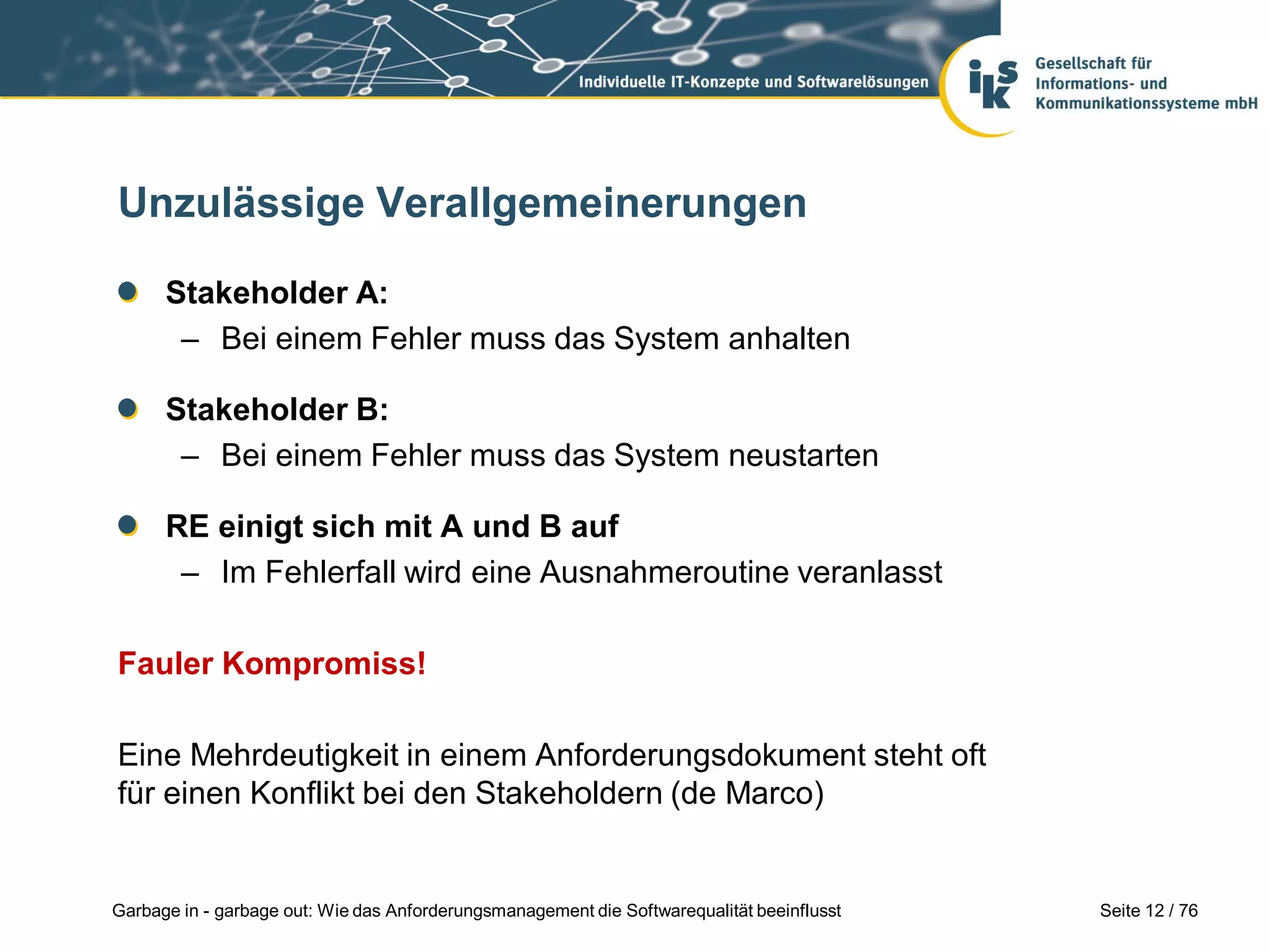 Seite 12 / 76Garbage in - garbage out: Wie das Anforderungsmanagement die Softwarequalität beeinflusst
Unzulässige Verallgemeinerungen
Stakeholder A:
– Bei einem Fehler muss das System anhalten
Stakeholder B:
– Bei einem Fehler muss das System neustarten
RE einigt sich mit A und B auf
– Im Fehlerfall wird eine Ausnahmeroutine veranlasst
Fauler Kompromiss!
Eine Mehrdeutigkeit in einem Anforderungsdokument steht oft
für einen Konflikt bei den Stakeholdern (de Marco)
 