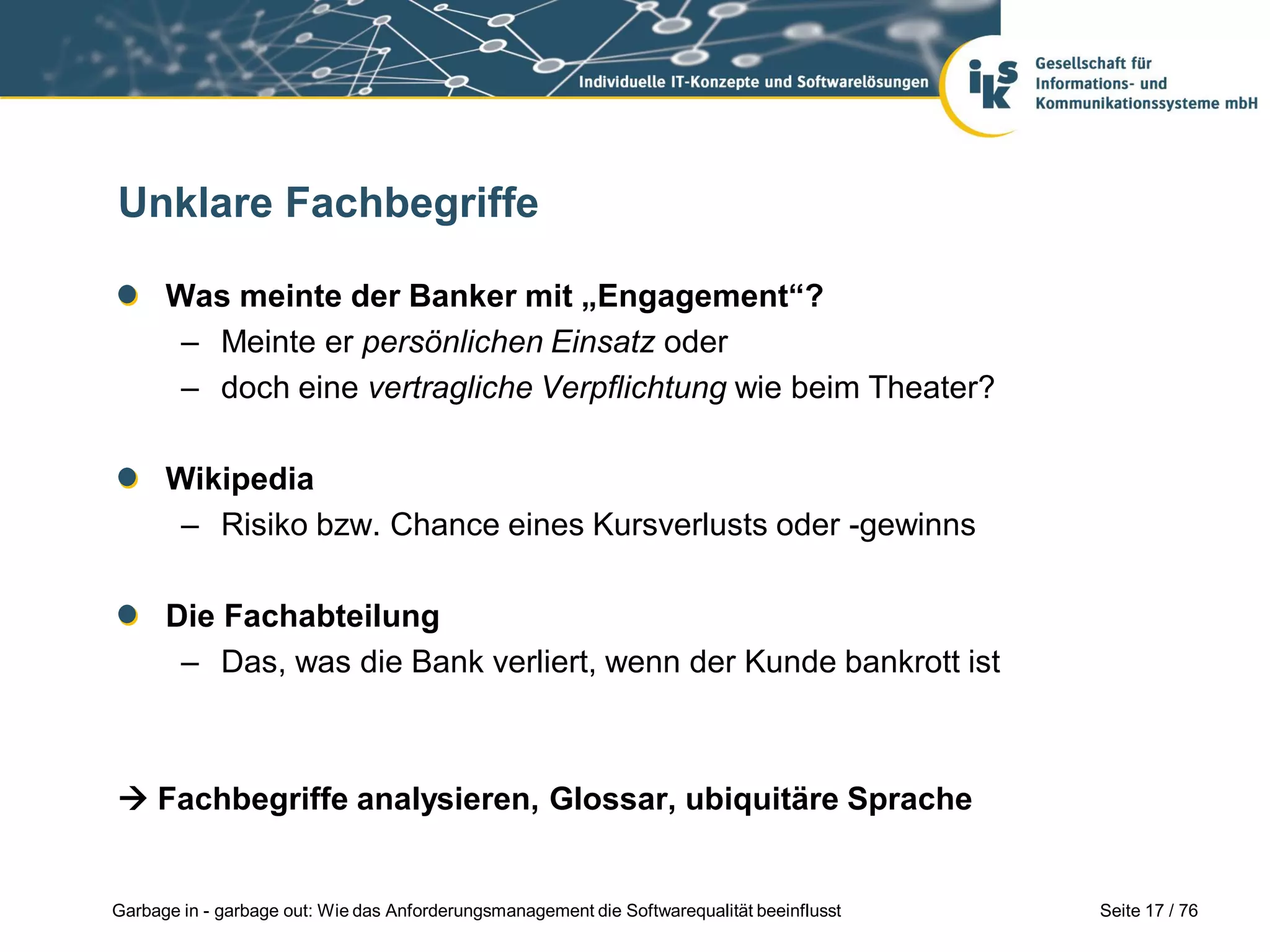 Seite 17 / 76Garbage in - garbage out: Wie das Anforderungsmanagement die Softwarequalität beeinflusst
Unklare Fachbegriffe
Was meinte der Banker mit „Engagement“?
– Meinte er persönlichen Einsatz oder
– doch eine vertragliche Verpflichtung wie beim Theater?
Wikipedia
– Risiko bzw. Chance eines Kursverlusts oder -gewinns
Die Fachabteilung
– Das, was die Bank verliert, wenn der Kunde bankrott ist
 Fachbegriffe analysieren, Glossar, ubiquitäre Sprache
 