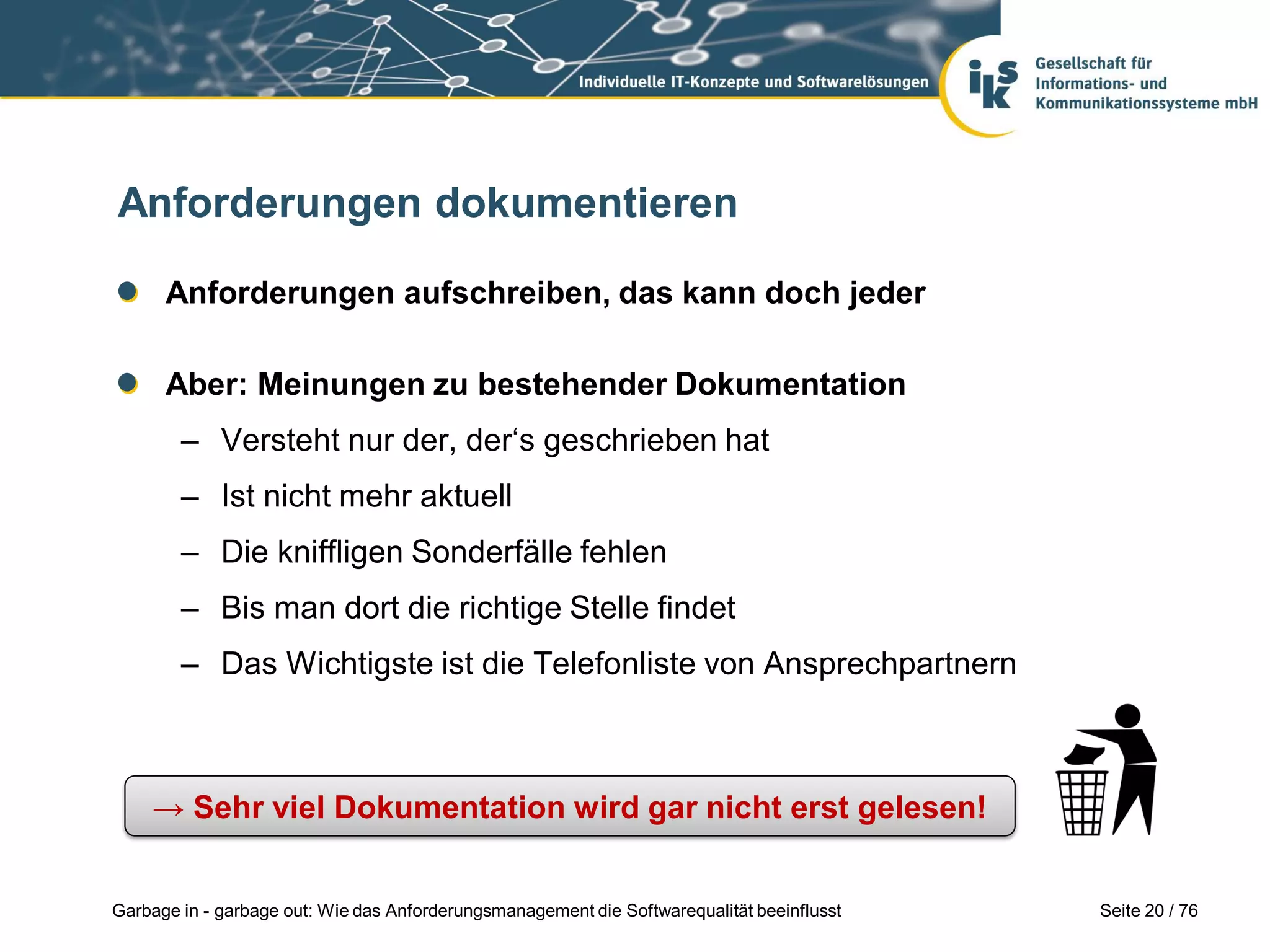 Seite 20 / 76Garbage in - garbage out: Wie das Anforderungsmanagement die Softwarequalität beeinflusst
Anforderungen dokumentieren
Anforderungen aufschreiben, das kann doch jeder
Aber: Meinungen zu bestehender Dokumentation
– Versteht nur der, der‘s geschrieben hat
– Ist nicht mehr aktuell
– Die kniffligen Sonderfälle fehlen
– Bis man dort die richtige Stelle findet
– Das Wichtigste ist die Telefonliste von Ansprechpartnern
→ Sehr viel Dokumentation wird gar nicht erst gelesen!
 