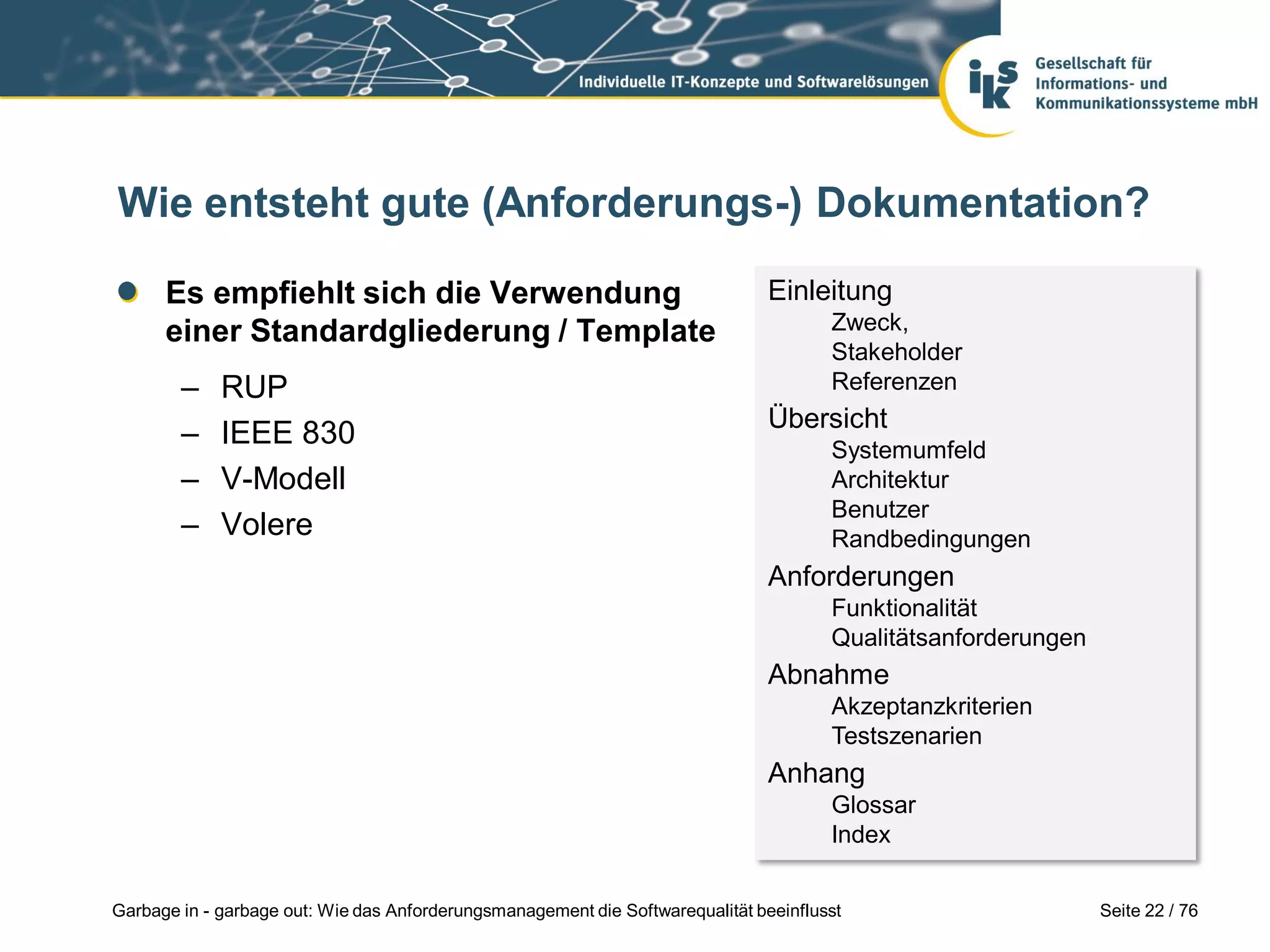 Seite 22 / 76Garbage in - garbage out: Wie das Anforderungsmanagement die Softwarequalität beeinflusst
Wie entsteht gute (Anforderungs-) Dokumentation?
Es empfiehlt sich die Verwendung
einer Standardgliederung / Template
– RUP
– IEEE 830
– V-Modell
– Volere
Einleitung
Zweck,
Stakeholder
Referenzen
Übersicht
Systemumfeld
Architektur
Benutzer
Randbedingungen
Anforderungen
Funktionalität
Qualitätsanforderungen
Abnahme
Akzeptanzkriterien
Testszenarien
Anhang
Glossar
Index
 