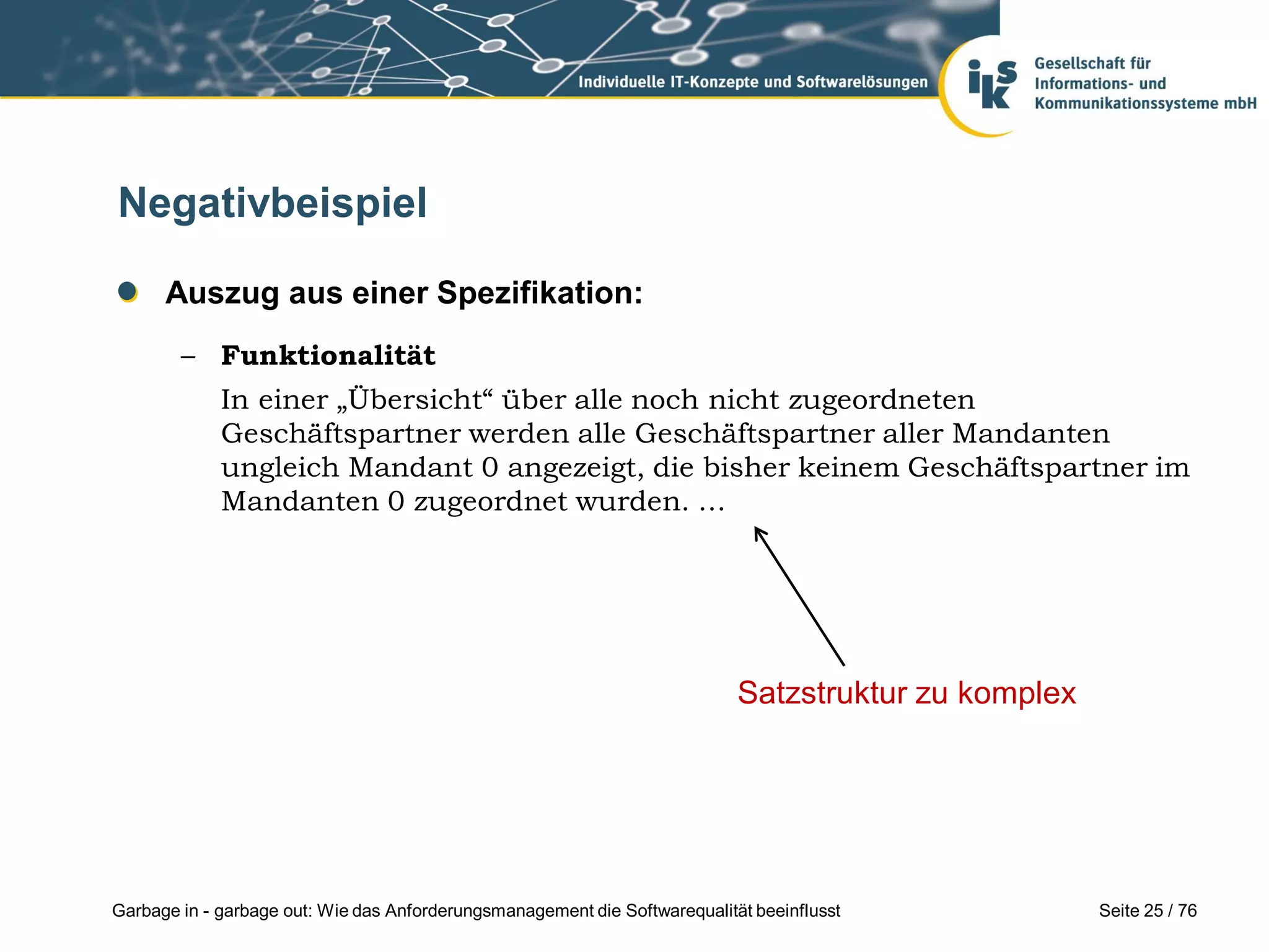 Seite 25 / 76Garbage in - garbage out: Wie das Anforderungsmanagement die Softwarequalität beeinflusst
Negativbeispiel
Auszug aus einer Spezifikation:
– Funktionalität
In einer „Übersicht“ über alle noch nicht zugeordneten
Geschäftspartner werden alle Geschäftspartner aller Mandanten
ungleich Mandant 0 angezeigt, die bisher keinem Geschäftspartner im
Mandanten 0 zugeordnet wurden. …
Satzstruktur zu komplex
 