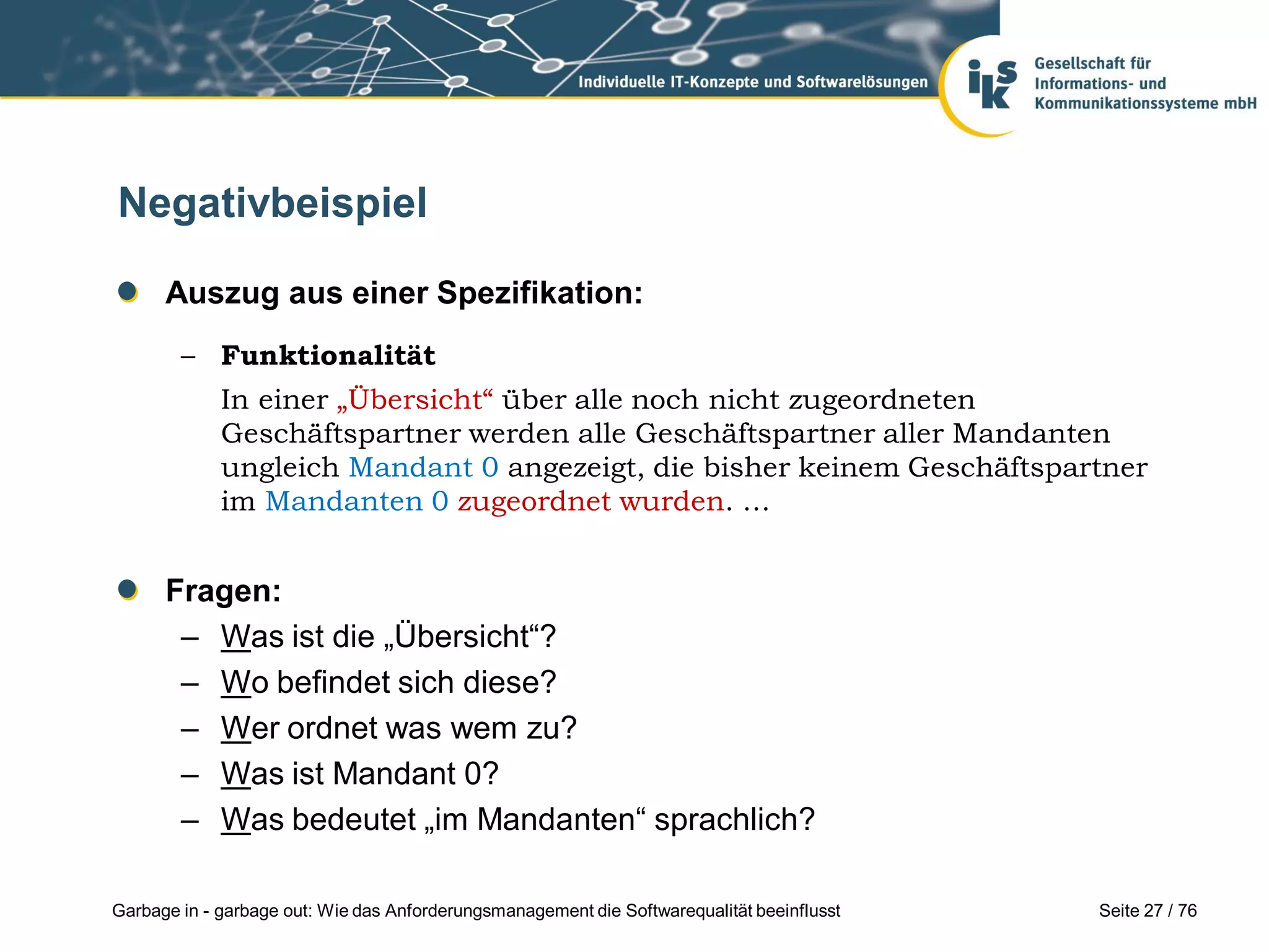 Seite 27 / 76Garbage in - garbage out: Wie das Anforderungsmanagement die Softwarequalität beeinflusst
Negativbeispiel
Auszug aus einer Spezifikation:
– Funktionalität
In einer „Übersicht“ über alle noch nicht zugeordneten
Geschäftspartner werden alle Geschäftspartner aller Mandanten
ungleich Mandant 0 angezeigt, die bisher keinem Geschäftspartner
im Mandanten 0 zugeordnet wurden. …
Fragen:
– Was ist die „Übersicht“?
– Wo befindet sich diese?
– Wer ordnet was wem zu?
– Was ist Mandant 0?
– Was bedeutet „im Mandanten“ sprachlich?
 