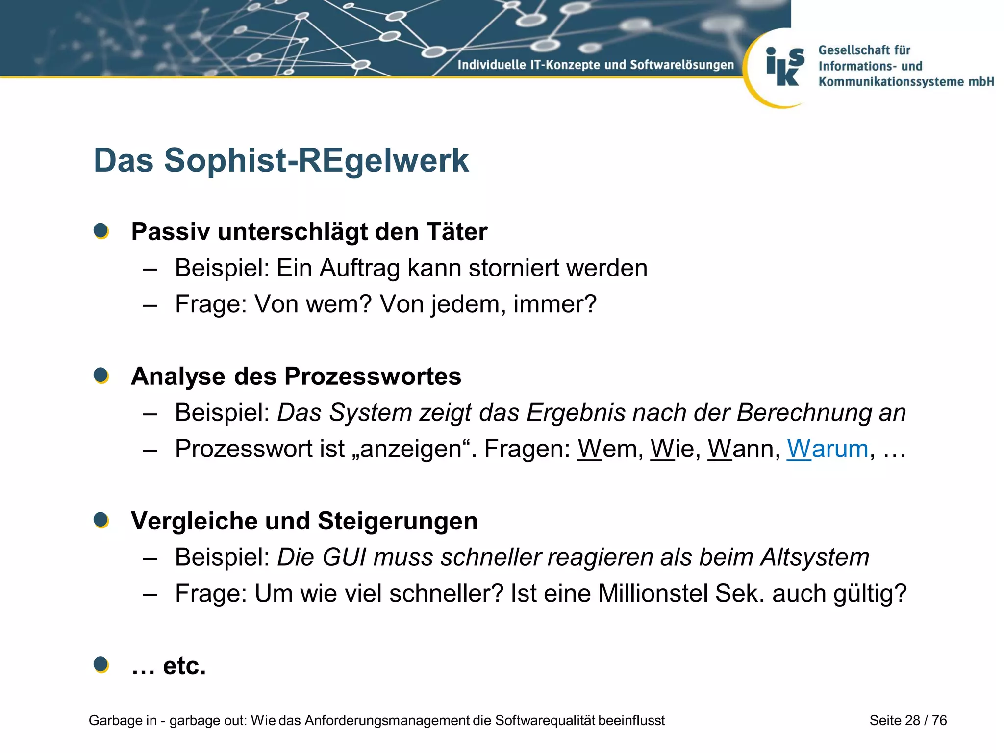 Seite 28 / 76Garbage in - garbage out: Wie das Anforderungsmanagement die Softwarequalität beeinflusst
Das Sophist-REgelwerk
Passiv unterschlägt den Täter
– Beispiel: Ein Auftrag kann storniert werden
– Frage: Von wem? Von jedem, immer?
Analyse des Prozesswortes
– Beispiel: Das System zeigt das Ergebnis nach der Berechnung an
– Prozesswort ist „anzeigen“. Fragen: Wem, Wie, Wann, Warum, …
Vergleiche und Steigerungen
– Beispiel: Die GUI muss schneller reagieren als beim Altsystem
– Frage: Um wie viel schneller? Ist eine Millionstel Sek. auch gültig?
… etc.
 