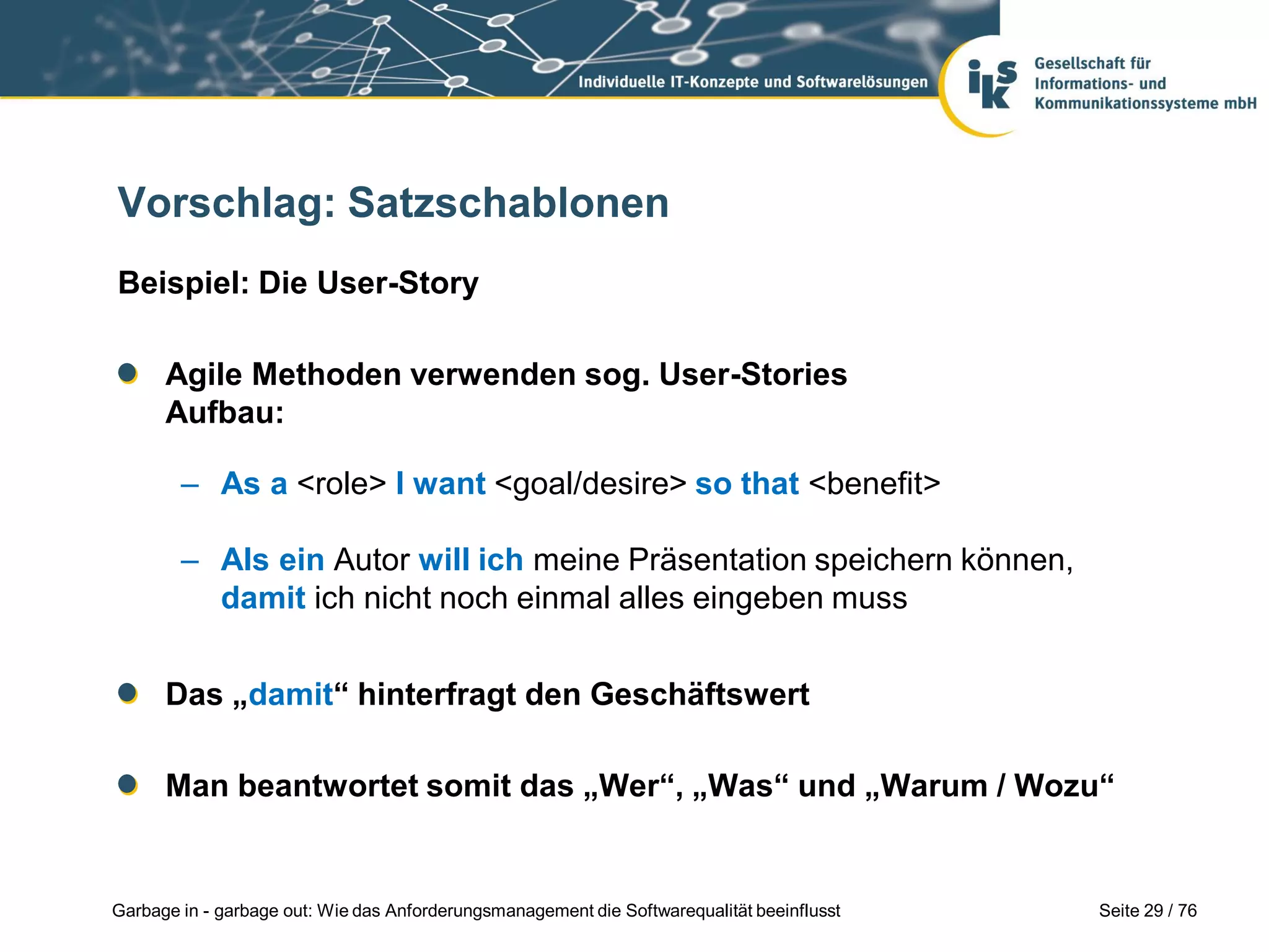 Seite 29 / 76Garbage in - garbage out: Wie das Anforderungsmanagement die Softwarequalität beeinflusst
Vorschlag: Satzschablonen
Beispiel: Die User-Story
Agile Methoden verwenden sog. User-Stories
Aufbau:
– As a <role> I want <goal/desire> so that <benefit>
– Als ein Autor will ich meine Präsentation speichern können,
damit ich nicht noch einmal alles eingeben muss
Das „damit“ hinterfragt den Geschäftswert
Man beantwortet somit das „Wer“, „Was“ und „Warum / Wozu“
 
