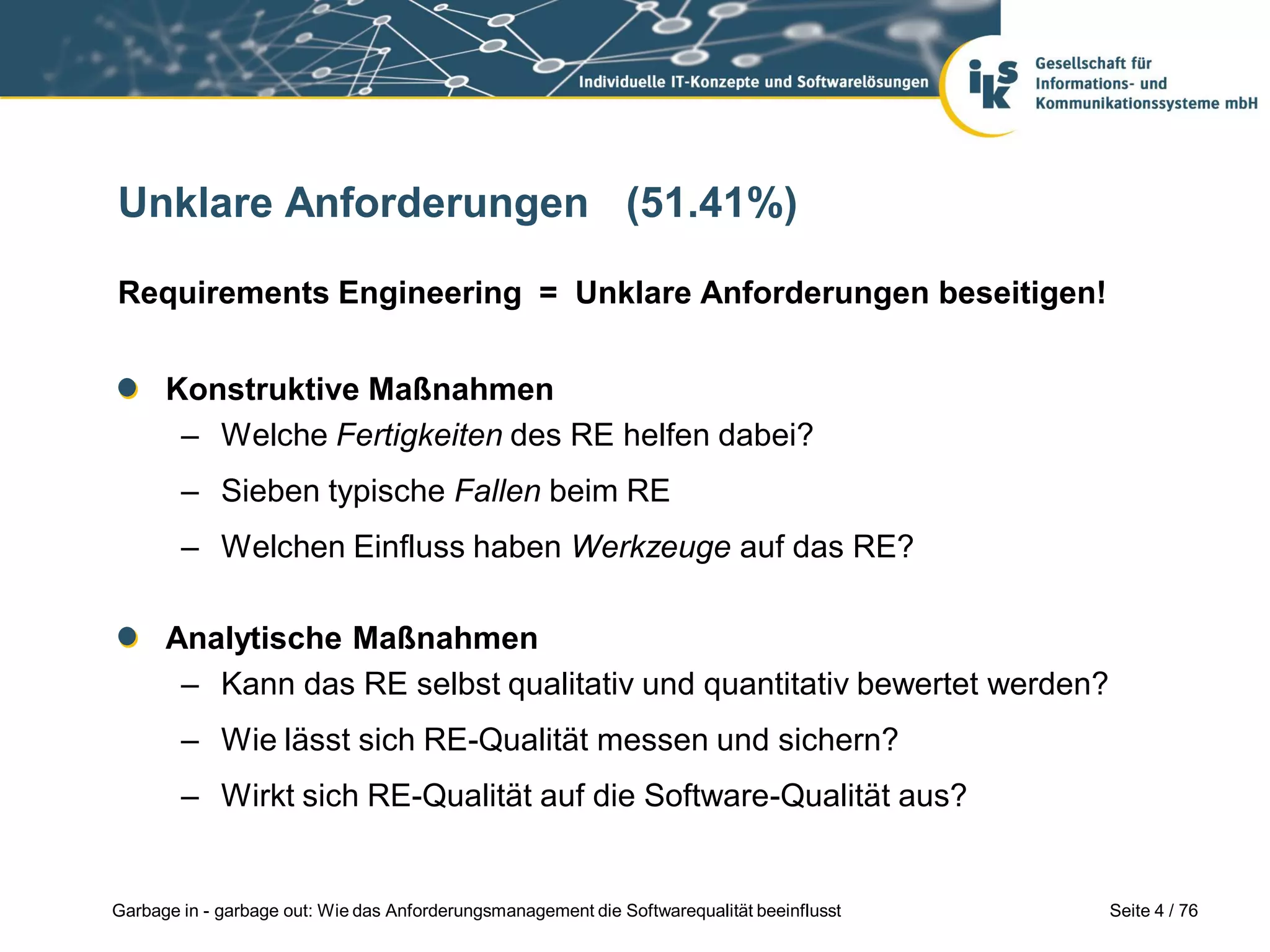 Seite 4 / 76Garbage in - garbage out: Wie das Anforderungsmanagement die Softwarequalität beeinflusst
Unklare Anforderungen (51.41%)
Requirements Engineering = Unklare Anforderungen beseitigen!
Konstruktive Maßnahmen
– Welche Fertigkeiten des RE helfen dabei?
– Sieben typische Fallen beim RE
– Welchen Einfluss haben Werkzeuge auf das RE?
Analytische Maßnahmen
– Kann das RE selbst qualitativ und quantitativ bewertet werden?
– Wie lässt sich RE-Qualität messen und sichern?
– Wirkt sich RE-Qualität auf die Software-Qualität aus?
 