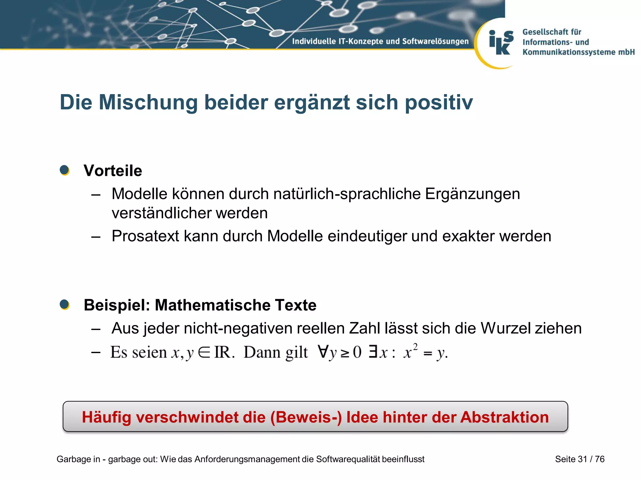 Seite 31 / 76Garbage in - garbage out: Wie das Anforderungsmanagement die Softwarequalität beeinflusst
Die Mischung beider ergänzt sich positiv
Vorteile
– Modelle können durch natürlich-sprachliche Ergänzungen
verständlicher werden
– Prosatext kann durch Modelle eindeutiger und exakter werden
Beispiel: Mathematische Texte
– Aus jeder nicht-negativen reellen Zahl lässt sich die Wurzel ziehen
–
Häufig verschwindet die (Beweis-) Idee hinter der Abstraktion
 