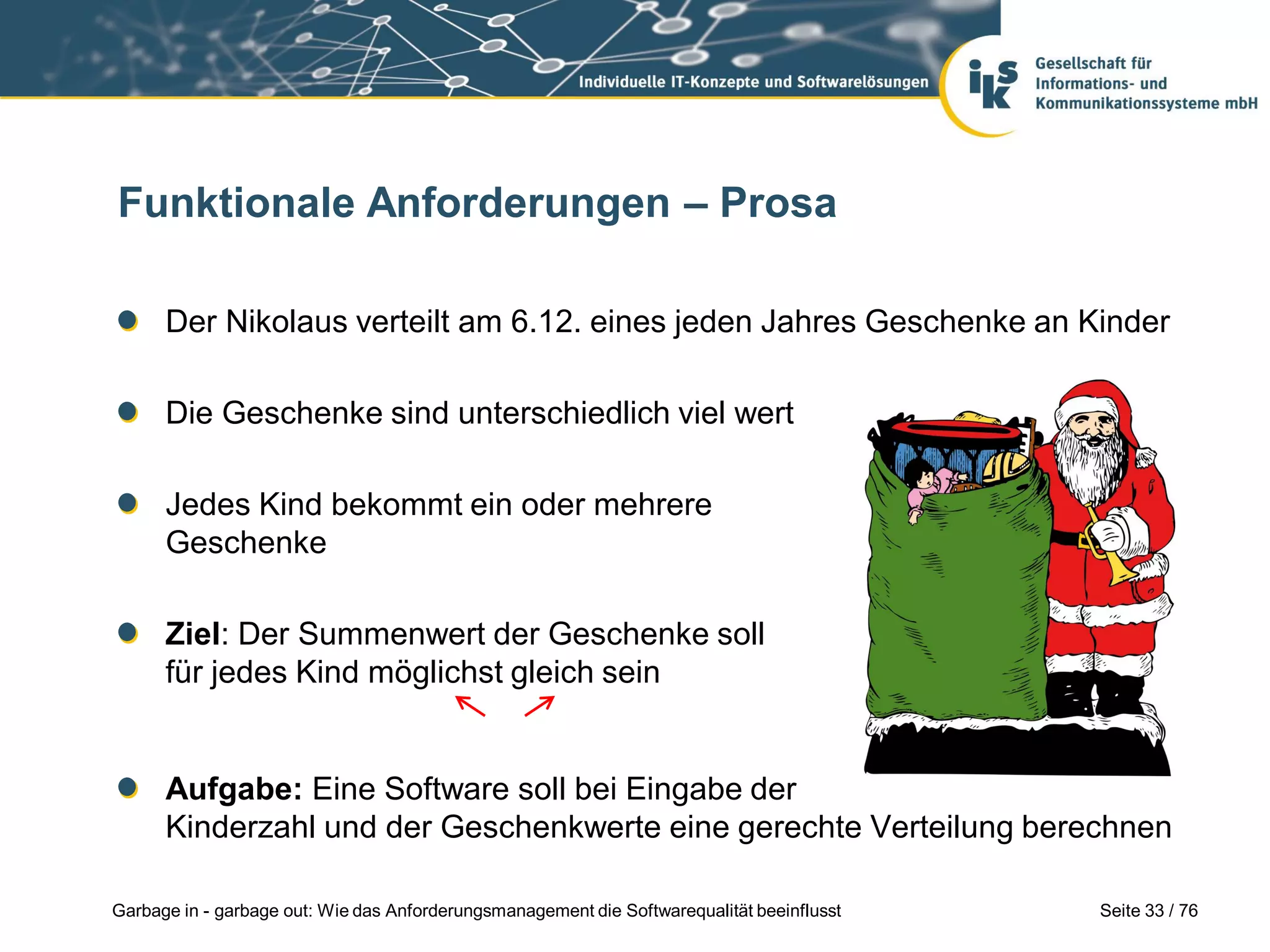 Seite 33 / 76Garbage in - garbage out: Wie das Anforderungsmanagement die Softwarequalität beeinflusst
Funktionale Anforderungen – Prosa
Der Nikolaus verteilt am 6.12. eines jeden Jahres Geschenke an Kinder
Die Geschenke sind unterschiedlich viel wert
Jedes Kind bekommt ein oder mehrere
Geschenke
Ziel: Der Summenwert der Geschenke soll
für jedes Kind möglichst gleich sein
Aufgabe: Eine Software soll bei Eingabe der
Kinderzahl und der Geschenkwerte eine gerechte Verteilung berechnen
 
