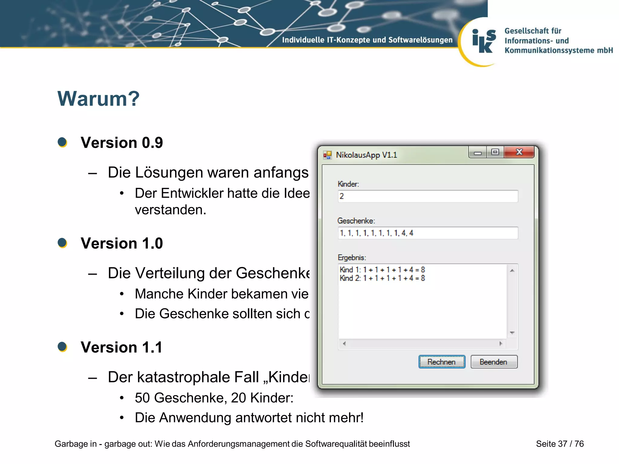 Seite 37 / 76Garbage in - garbage out: Wie das Anforderungsmanagement die Softwarequalität beeinflusst
Warum?
Version 0.9
– Die Lösungen waren anfangs z.T. völlig falsch.
• Der Entwickler hatte die Idee hinter der Formel zunächst nicht ganz
verstanden.
Version 1.0
– Die Verteilung der Geschenke gefiel dem Nikolaus gar nicht:
• Manche Kinder bekamen viele „wertlose“ Geschenke.
• Die Geschenke sollten sich doch möglichst gleich verteilen!
Version 1.1
– Der katastrophale Fall „Kinderheim“:
• 50 Geschenke, 20 Kinder:
• Die Anwendung antwortet nicht mehr!
 