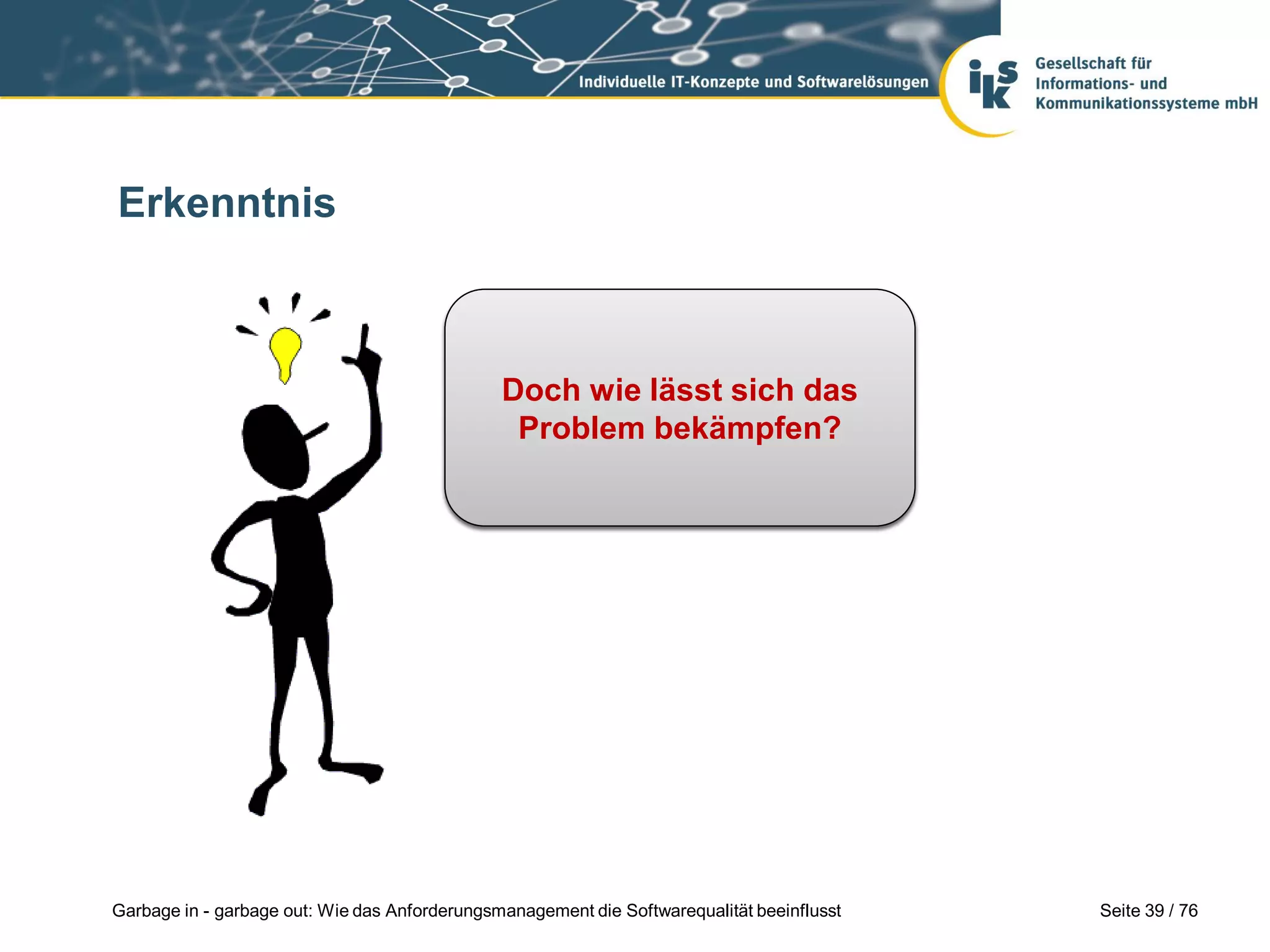Seite 39 / 76Garbage in - garbage out: Wie das Anforderungsmanagement die Softwarequalität beeinflusst
Erkenntnis
Selbst eine vollständige
und widerspruchsfreie
Spezifikationen garantiert
keine gute Software!
Doch wie lässt sich das
Problem bekämpfen?
 
