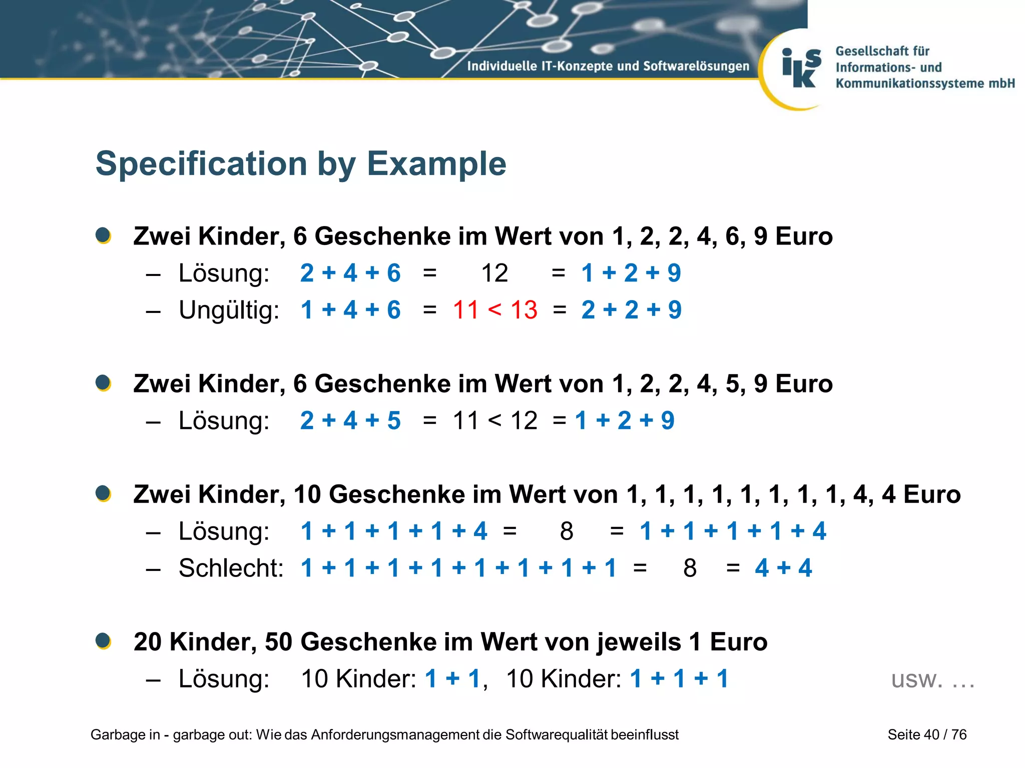 Seite 40 / 76Garbage in - garbage out: Wie das Anforderungsmanagement die Softwarequalität beeinflusst
Specification by Example
Zwei Kinder, 6 Geschenke im Wert von 1, 2, 2, 4, 6, 9 Euro
– Lösung: 2 + 4 + 6 = 12 = 1 + 2 + 9
– Ungültig: 1 + 4 + 6 = 11 < 13 = 2 + 2 + 9
Zwei Kinder, 6 Geschenke im Wert von 1, 2, 2, 4, 5, 9 Euro
– Lösung: 2 + 4 + 5 = 11 < 12 = 1 + 2 + 9
Zwei Kinder, 10 Geschenke im Wert von 1, 1, 1, 1, 1, 1, 1, 1, 4, 4 Euro
– Lösung: 1 + 1 + 1 + 1 + 4 = 8 = 1 + 1 + 1 + 1 + 4
– Schlecht: 1 + 1 + 1 + 1 + 1 + 1 + 1 + 1 = 8 = 4 + 4
20 Kinder, 50 Geschenke im Wert von jeweils 1 Euro
– Lösung: 10 Kinder: 1 + 1, 10 Kinder: 1 + 1 + 1 usw. …
 