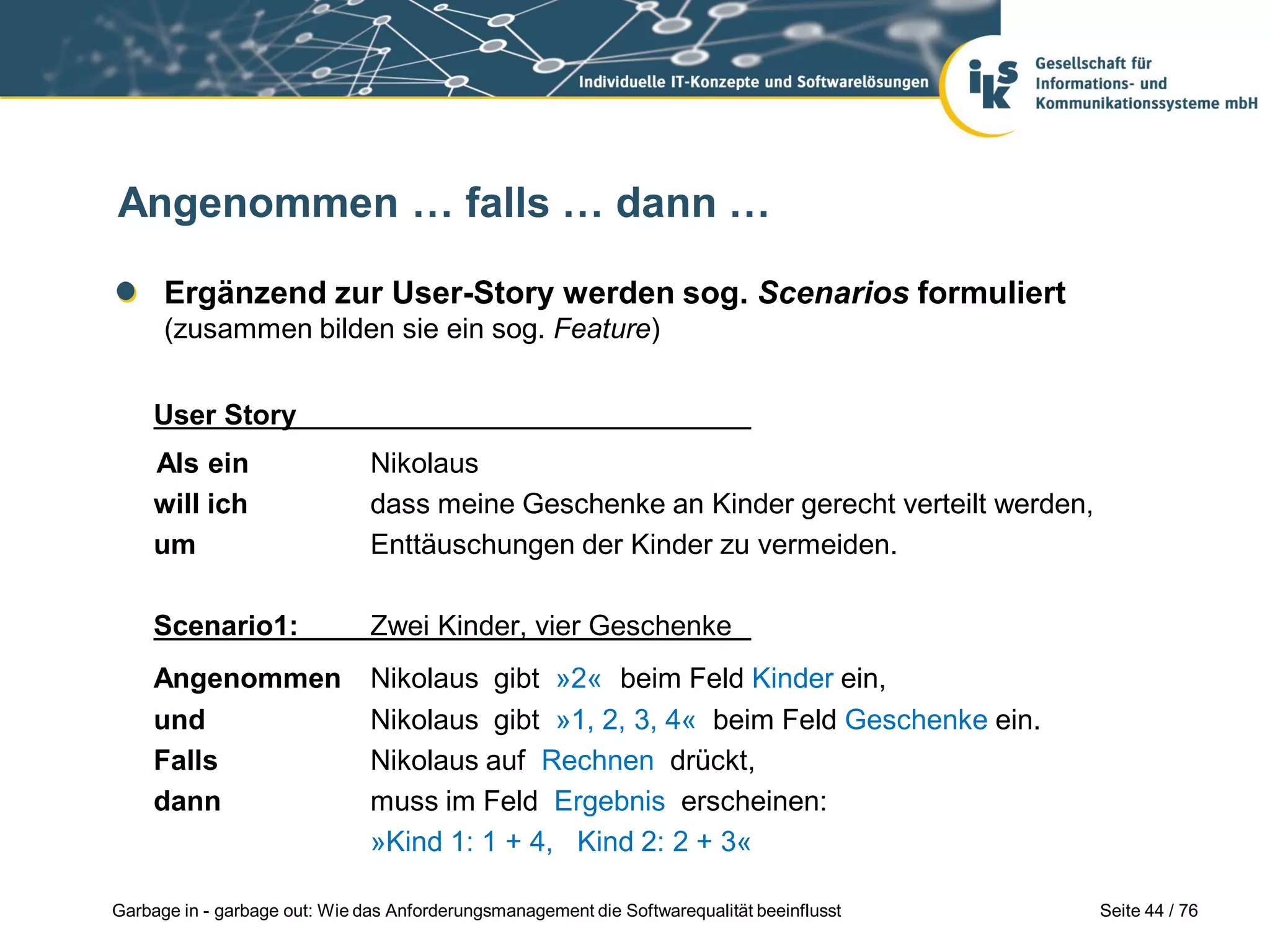 Seite 44 / 76Garbage in - garbage out: Wie das Anforderungsmanagement die Softwarequalität beeinflusst
Angenommen … falls … dann …
Ergänzend zur User-Story werden sog. Scenarios formuliert
(zusammen bilden sie ein sog. Feature)
User Story
Als ein Nikolaus
will ich dass meine Geschenke an Kinder gerecht verteilt werden,
um Enttäuschungen der Kinder zu vermeiden.
Scenario1: Zwei Kinder, vier Geschenke
Angenommen Nikolaus gibt »2« beim Feld Kinder ein,
und Nikolaus gibt »1, 2, 3, 4« beim Feld Geschenke ein.
Falls Nikolaus auf Rechnen drückt,
dann muss im Feld Ergebnis erscheinen:
»Kind 1: 1 + 4, Kind 2: 2 + 3«
 