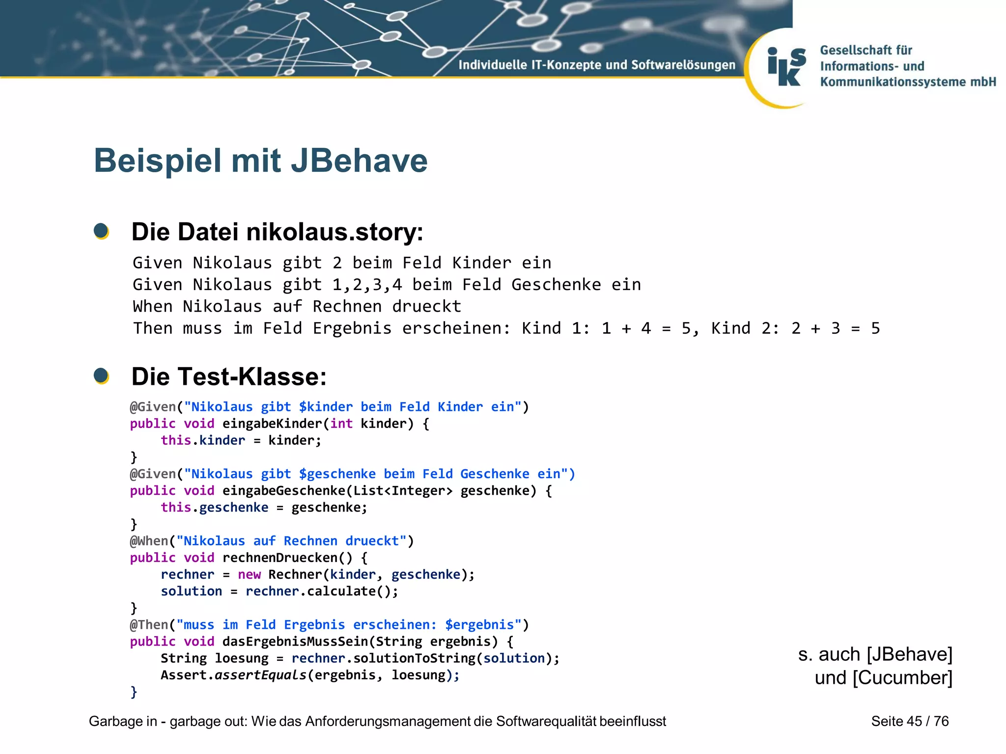 Seite 45 / 76Garbage in - garbage out: Wie das Anforderungsmanagement die Softwarequalität beeinflusst
Beispiel mit JBehave
Die Datei nikolaus.story:
Die Test-Klasse:
Given Nikolaus gibt 2 beim Feld Kinder ein
Given Nikolaus gibt 1,2,3,4 beim Feld Geschenke ein
When Nikolaus auf Rechnen drueckt
Then muss im Feld Ergebnis erscheinen: Kind 1: 1 + 4 = 5, Kind 2: 2 + 3 = 5
@Given("Nikolaus gibt $kinder beim Feld Kinder ein")
public void eingabeKinder(int kinder) {
this.kinder = kinder;
}
@Given("Nikolaus gibt $geschenke beim Feld Geschenke ein")
public void eingabeGeschenke(List<Integer> geschenke) {
this.geschenke = geschenke;
}
@When("Nikolaus auf Rechnen drueckt")
public void rechnenDruecken() {
rechner = new Rechner(kinder, geschenke);
solution = rechner.calculate();
}
@Then("muss im Feld Ergebnis erscheinen: $ergebnis")
public void dasErgebnisMussSein(String ergebnis) {
String loesung = rechner.solutionToString(solution);
Assert.assertEquals(ergebnis, loesung);
}
s. auch [JBehave]
und [Cucumber]
 
