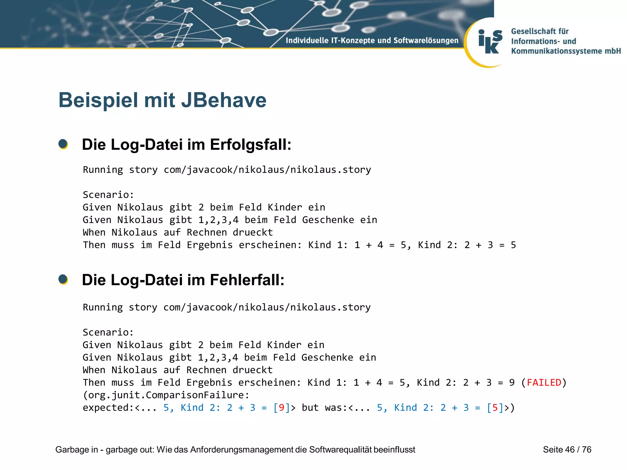 Seite 46 / 76Garbage in - garbage out: Wie das Anforderungsmanagement die Softwarequalität beeinflusst
Beispiel mit JBehave
Die Log-Datei im Erfolgsfall:
Die Log-Datei im Fehlerfall:
Running story com/javacook/nikolaus/nikolaus.story
Scenario:
Given Nikolaus gibt 2 beim Feld Kinder ein
Given Nikolaus gibt 1,2,3,4 beim Feld Geschenke ein
When Nikolaus auf Rechnen drueckt
Then muss im Feld Ergebnis erscheinen: Kind 1: 1 + 4 = 5, Kind 2: 2 + 3 = 9 (FAILED)
(org.junit.ComparisonFailure:
expected:<... 5, Kind 2: 2 + 3 = [9]> but was:<... 5, Kind 2: 2 + 3 = [5]>)
Running story com/javacook/nikolaus/nikolaus.story
Scenario:
Given Nikolaus gibt 2 beim Feld Kinder ein
Given Nikolaus gibt 1,2,3,4 beim Feld Geschenke ein
When Nikolaus auf Rechnen drueckt
Then muss im Feld Ergebnis erscheinen: Kind 1: 1 + 4 = 5, Kind 2: 2 + 3 = 5
 