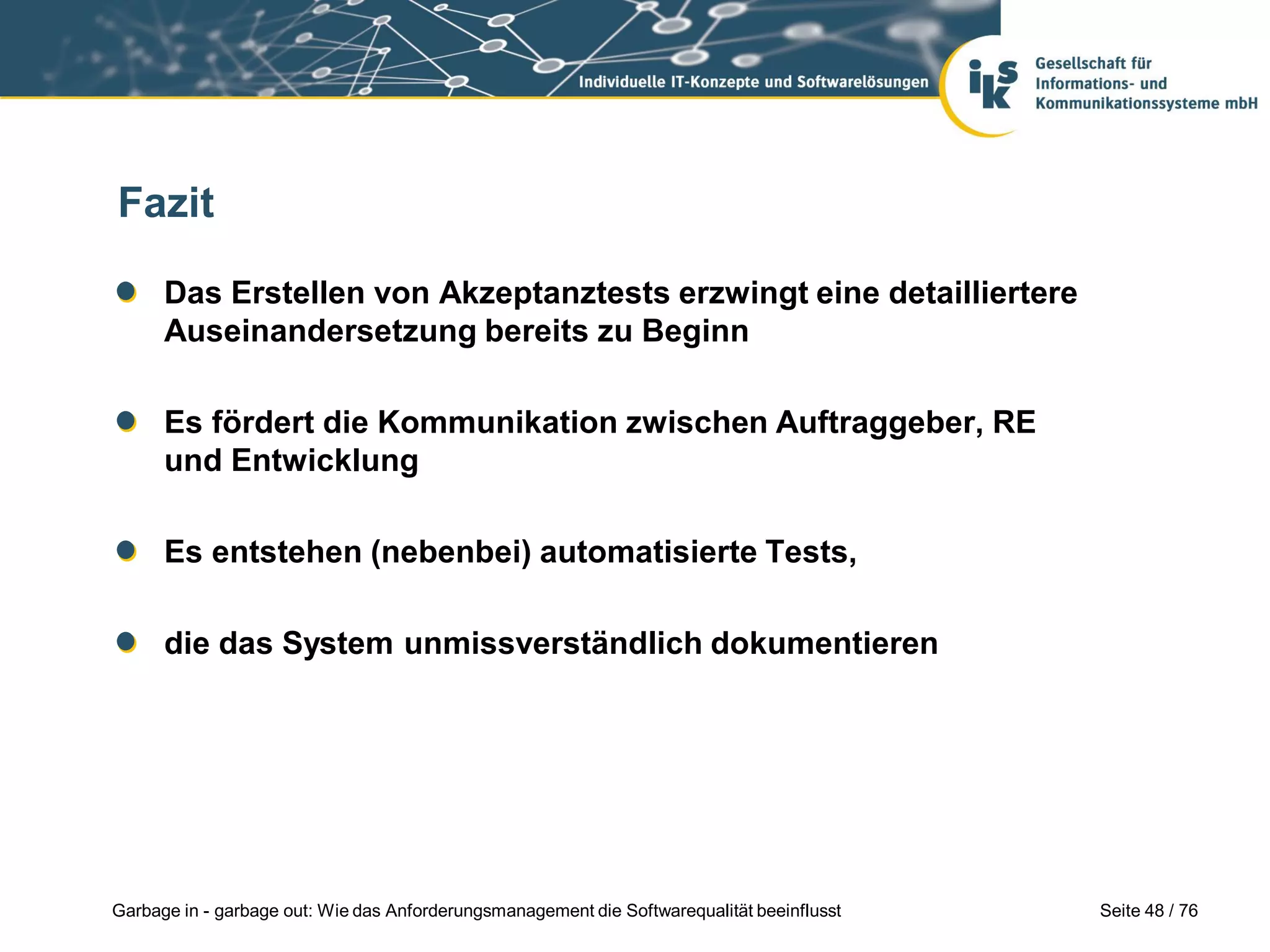 Seite 48 / 76Garbage in - garbage out: Wie das Anforderungsmanagement die Softwarequalität beeinflusst
Fazit
Das Erstellen von Akzeptanztests erzwingt eine detailliertere
Auseinandersetzung bereits zu Beginn
Es fördert die Kommunikation zwischen Auftraggeber, RE
und Entwicklung
Es entstehen (nebenbei) automatisierte Tests,
die das System unmissverständlich dokumentieren
 