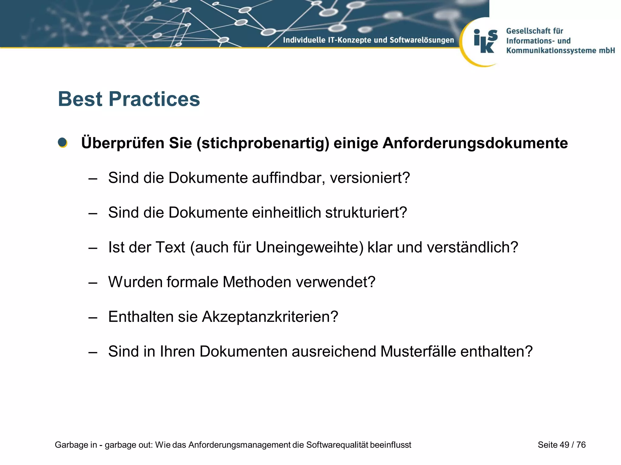 Seite 49 / 76Garbage in - garbage out: Wie das Anforderungsmanagement die Softwarequalität beeinflusst
Best Practices
Überprüfen Sie (stichprobenartig) einige Anforderungsdokumente
– Sind die Dokumente auffindbar, versioniert?
– Sind die Dokumente einheitlich strukturiert?
– Ist der Text (auch für Uneingeweihte) klar und verständlich?
– Wurden formale Methoden verwendet?
– Enthalten sie Akzeptanzkriterien?
– Sind in Ihren Dokumenten ausreichend Musterfälle enthalten?
 