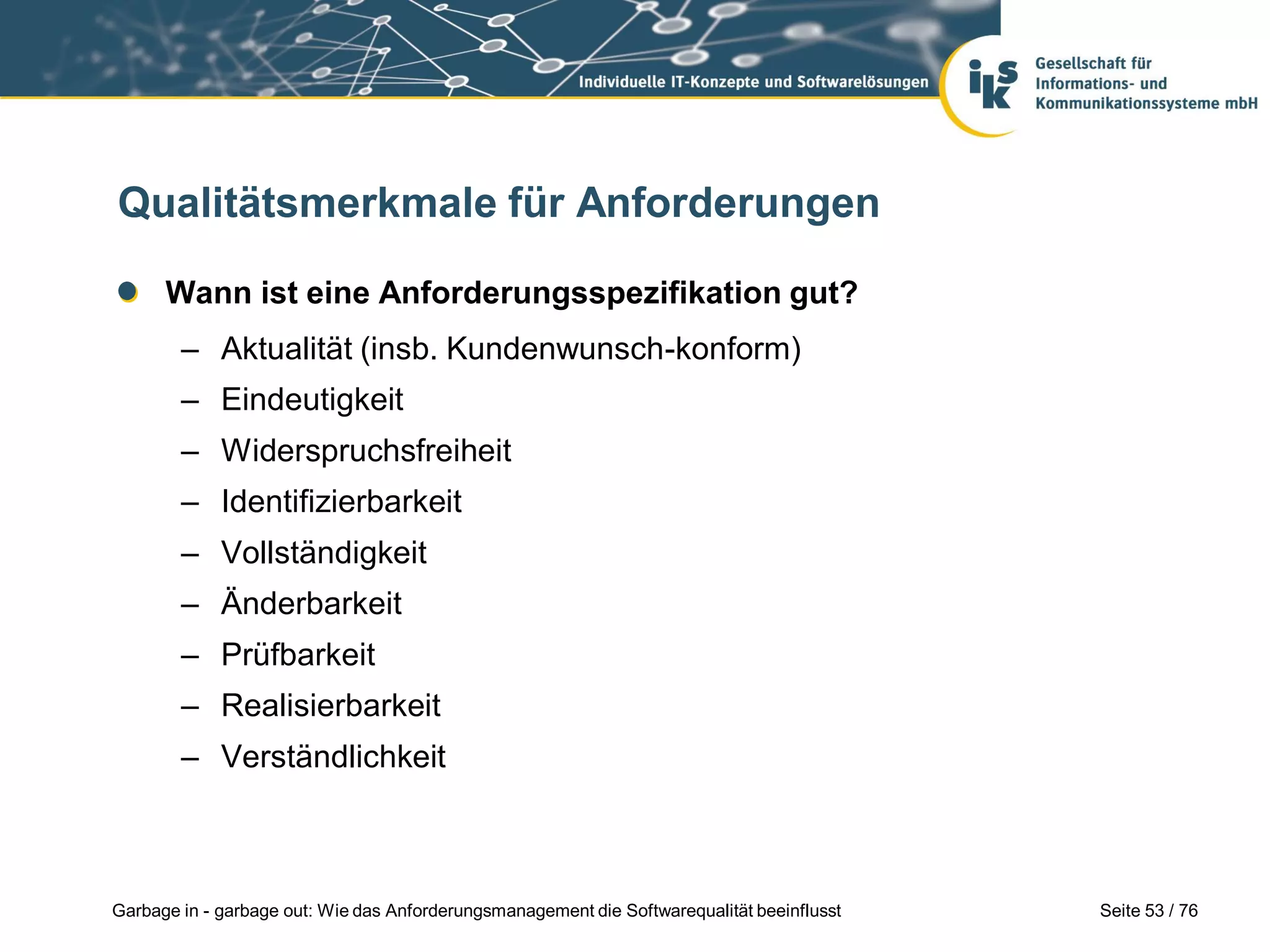 Seite 53 / 76Garbage in - garbage out: Wie das Anforderungsmanagement die Softwarequalität beeinflusst
Qualitätsmerkmale für Anforderungen
Wann ist eine Anforderungsspezifikation gut?
– Aktualität (insb. Kundenwunsch-konform)
– Eindeutigkeit
– Widerspruchsfreiheit
– Identifizierbarkeit
– Vollständigkeit
– Änderbarkeit
– Prüfbarkeit
– Realisierbarkeit
– Verständlichkeit
 