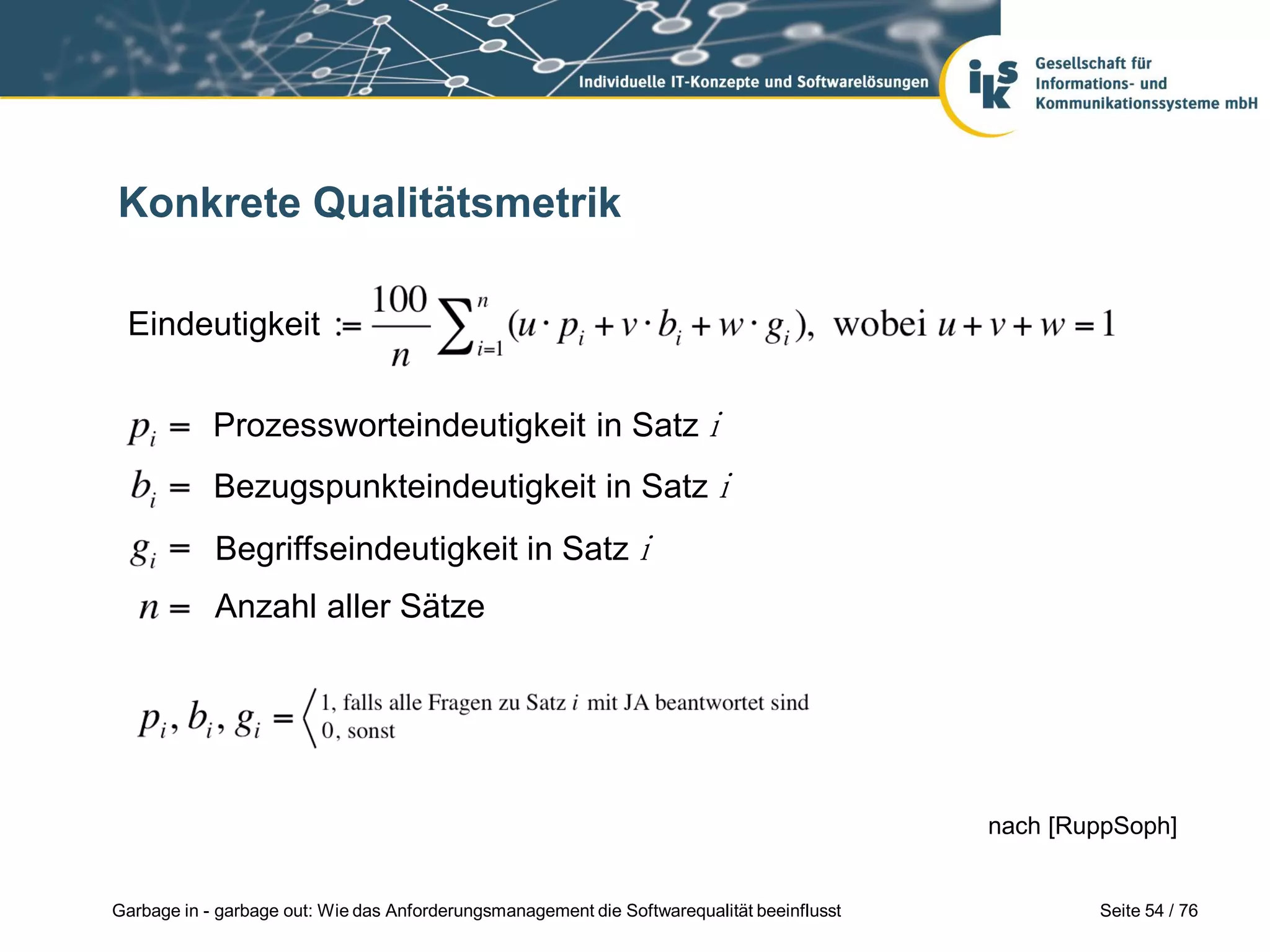 Seite 54 / 76Garbage in - garbage out: Wie das Anforderungsmanagement die Softwarequalität beeinflusst
Konkrete Qualitätsmetrik
nach [RuppSoph]
Prozessworteindeutigkeit in Satz i
Bezugspunkteindeutigkeit in Satz i
Begriffseindeutigkeit in Satz i
Eindeutigkeit
Anzahl aller Sätze
 