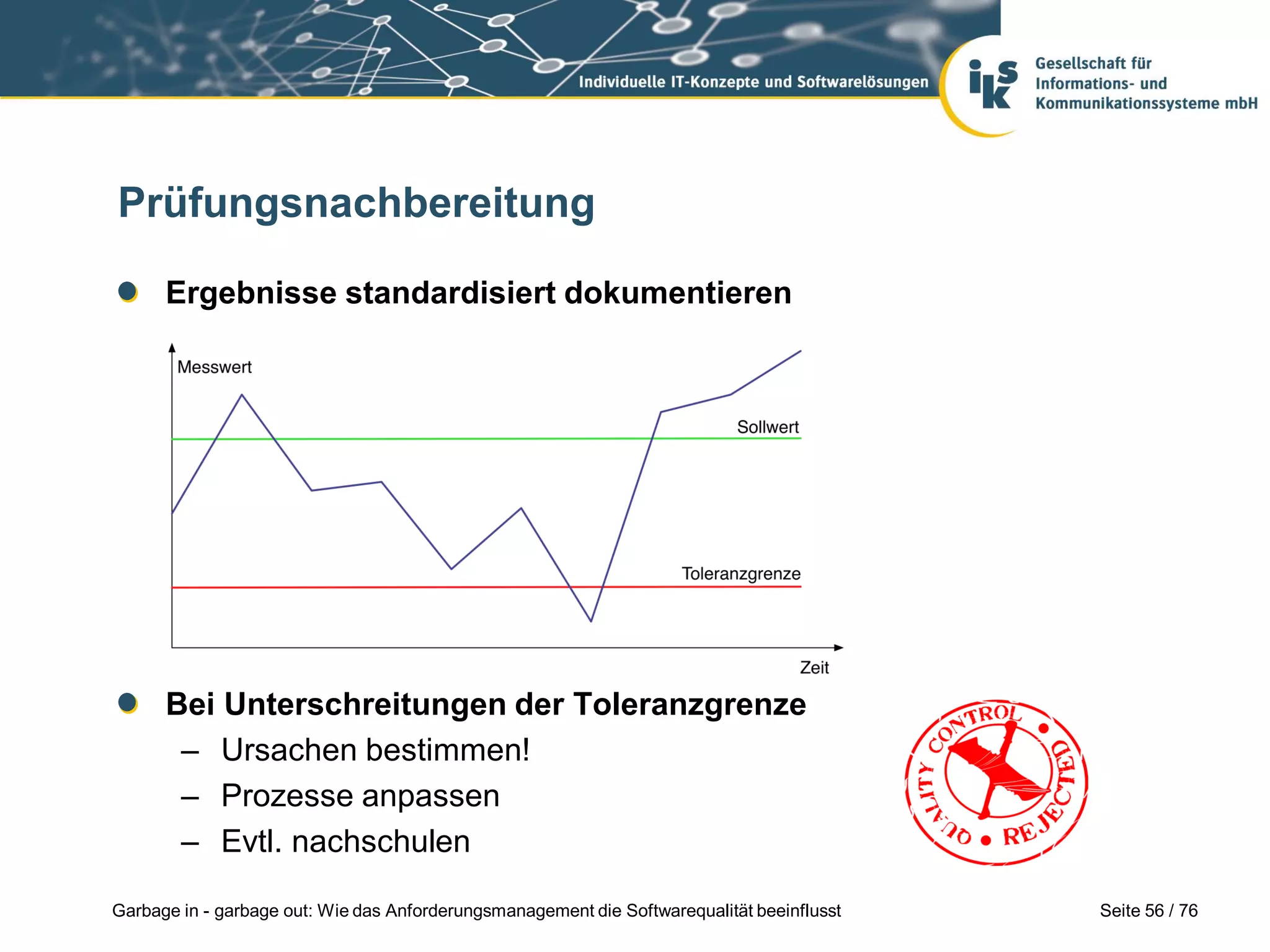 Seite 56 / 76Garbage in - garbage out: Wie das Anforderungsmanagement die Softwarequalität beeinflusst
Prüfungsnachbereitung
Ergebnisse standardisiert dokumentieren
Bei Unterschreitungen der Toleranzgrenze
– Ursachen bestimmen!
– Prozesse anpassen
– Evtl. nachschulen
 