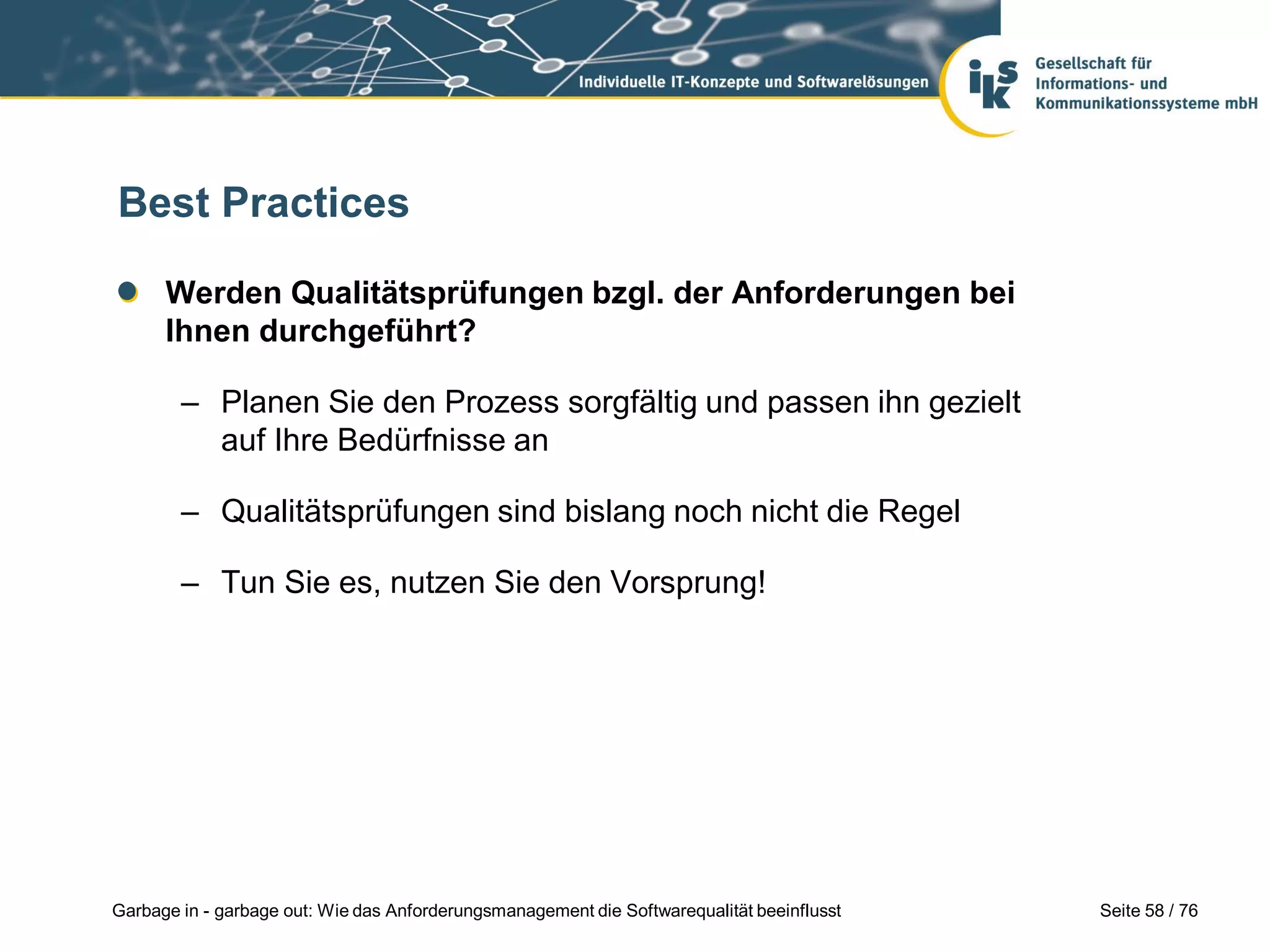 Seite 58 / 76Garbage in - garbage out: Wie das Anforderungsmanagement die Softwarequalität beeinflusst
Best Practices
Werden Qualitätsprüfungen bzgl. der Anforderungen bei
Ihnen durchgeführt?
– Planen Sie den Prozess sorgfältig und passen ihn gezielt
auf Ihre Bedürfnisse an
– Qualitätsprüfungen sind bislang noch nicht die Regel
– Tun Sie es, nutzen Sie den Vorsprung!
 