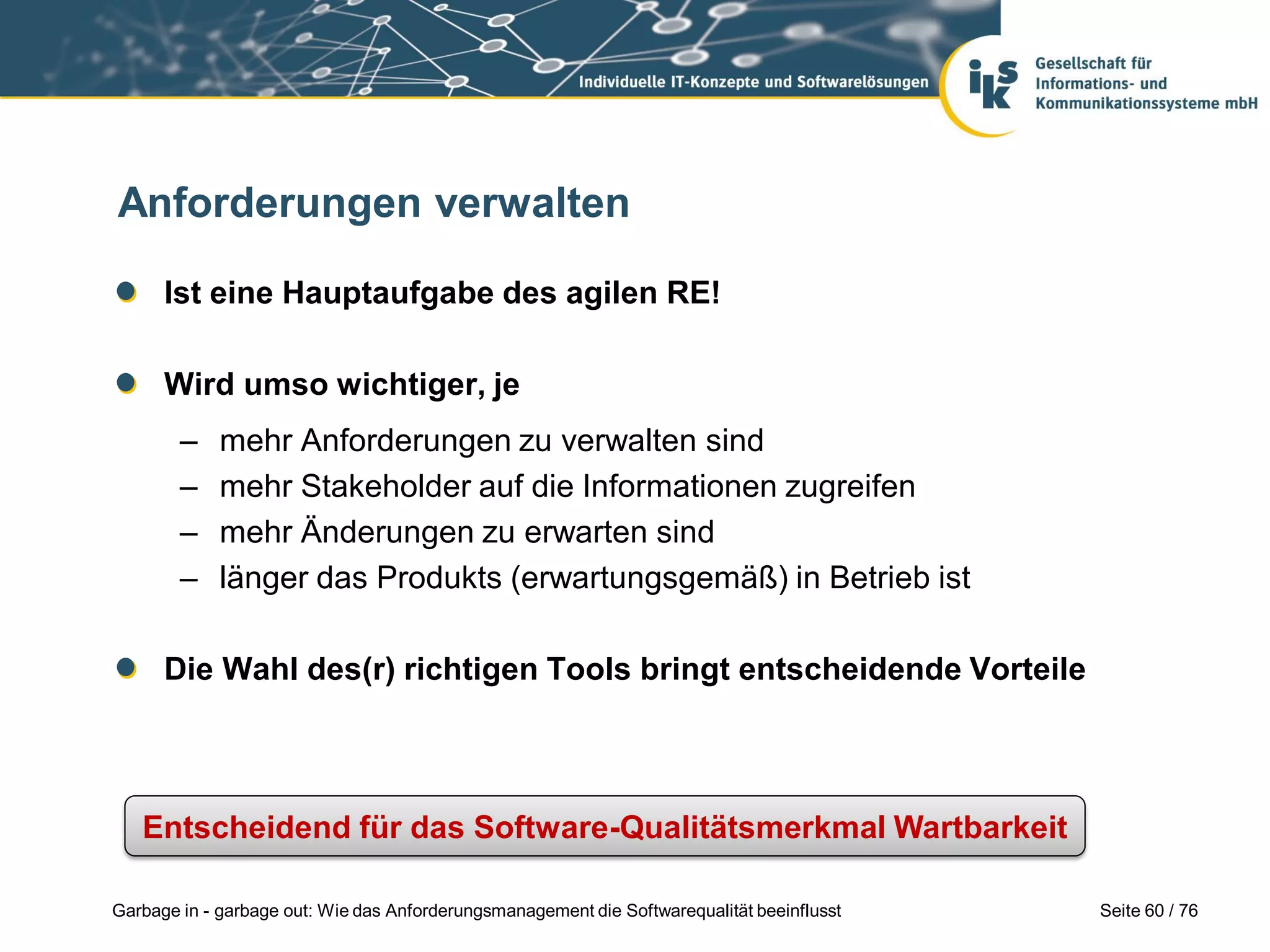 Seite 60 / 76Garbage in - garbage out: Wie das Anforderungsmanagement die Softwarequalität beeinflusst
Anforderungen verwalten
Ist eine Hauptaufgabe des agilen RE!
Wird umso wichtiger, je
– mehr Anforderungen zu verwalten sind
– mehr Stakeholder auf die Informationen zugreifen
– mehr Änderungen zu erwarten sind
– länger das Produkts (erwartungsgemäß) in Betrieb ist
Die Wahl des(r) richtigen Tools bringt entscheidende Vorteile
Entscheidend für das Software-Qualitätsmerkmal Wartbarkeit
 
