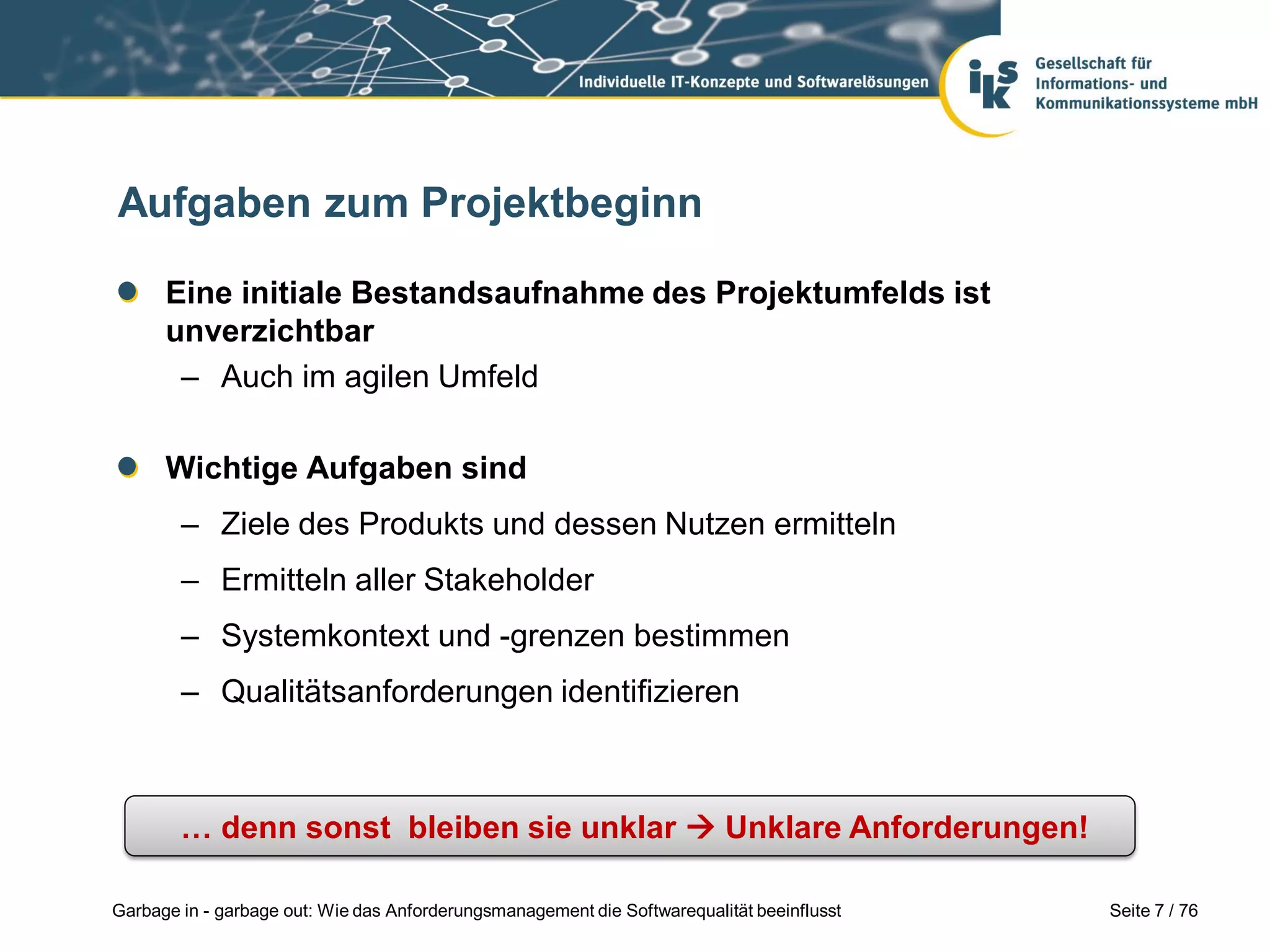 Seite 7 / 76Garbage in - garbage out: Wie das Anforderungsmanagement die Softwarequalität beeinflusst
Aufgaben zum Projektbeginn
Eine initiale Bestandsaufnahme des Projektumfelds ist
unverzichtbar
– Auch im agilen Umfeld
Wichtige Aufgaben sind
– Ziele des Produkts und dessen Nutzen ermitteln
– Ermitteln aller Stakeholder
– Systemkontext und -grenzen bestimmen
– Qualitätsanforderungen identifizieren
… denn sonst bleiben sie unklar  Unklare Anforderungen!
 