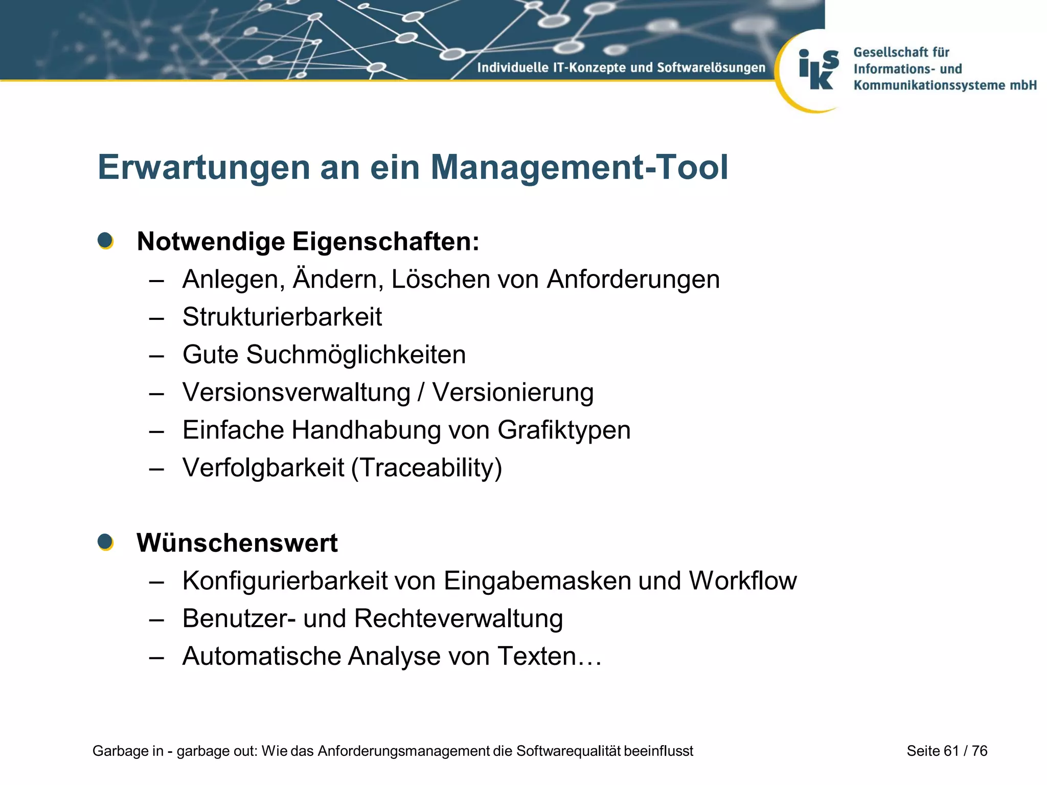Seite 61 / 76Garbage in - garbage out: Wie das Anforderungsmanagement die Softwarequalität beeinflusst
Erwartungen an ein Management-Tool
Notwendige Eigenschaften:
– Anlegen, Ändern, Löschen von Anforderungen
– Strukturierbarkeit
– Gute Suchmöglichkeiten
– Versionsverwaltung / Versionierung
– Einfache Handhabung von Grafiktypen
– Verfolgbarkeit (Traceability)
Wünschenswert
– Konfigurierbarkeit von Eingabemasken und Workflow
– Benutzer- und Rechteverwaltung
– Automatische Analyse von Texten…
 