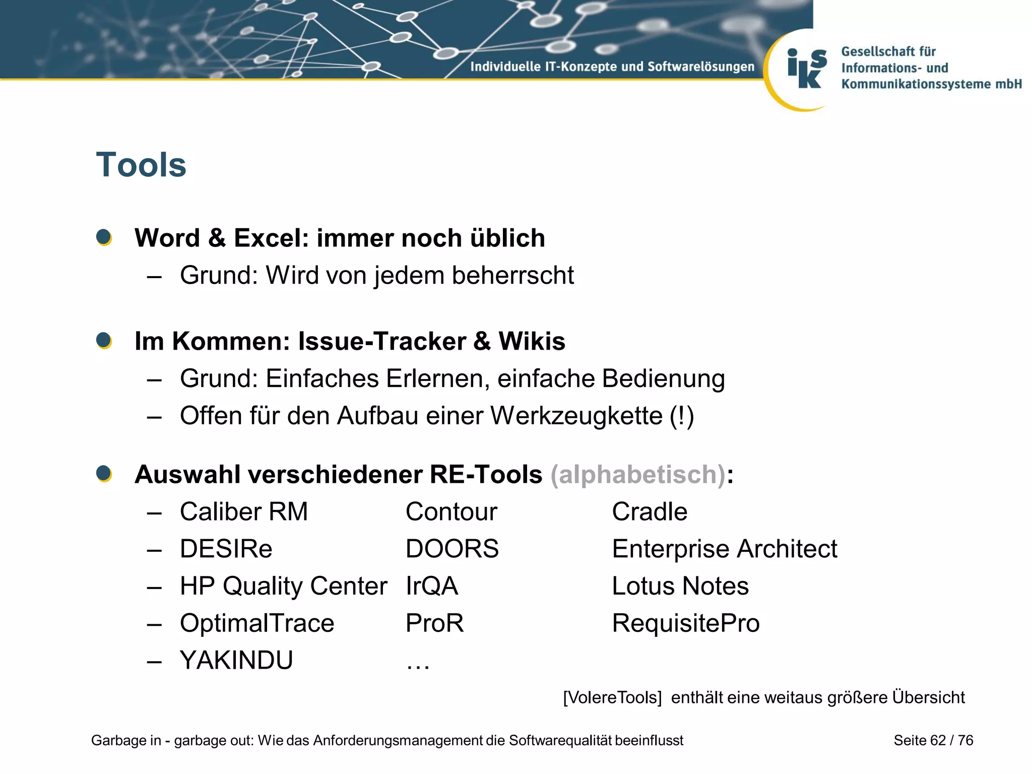 Seite 62 / 76Garbage in - garbage out: Wie das Anforderungsmanagement die Softwarequalität beeinflusst
Tools
Word & Excel: immer noch üblich
– Grund: Wird von jedem beherrscht
Im Kommen: Issue-Tracker & Wikis
– Grund: Einfaches Erlernen, einfache Bedienung
– Offen für den Aufbau einer Werkzeugkette (!)
Auswahl verschiedener RE-Tools (alphabetisch):
– Caliber RM Contour Cradle
– DESIRe DOORS Enterprise Architect
– HP Quality Center IrQA Lotus Notes
– OptimalTrace ProR RequisitePro
– YAKINDU …
[VolereTools] enthält eine weitaus größere Übersicht
 