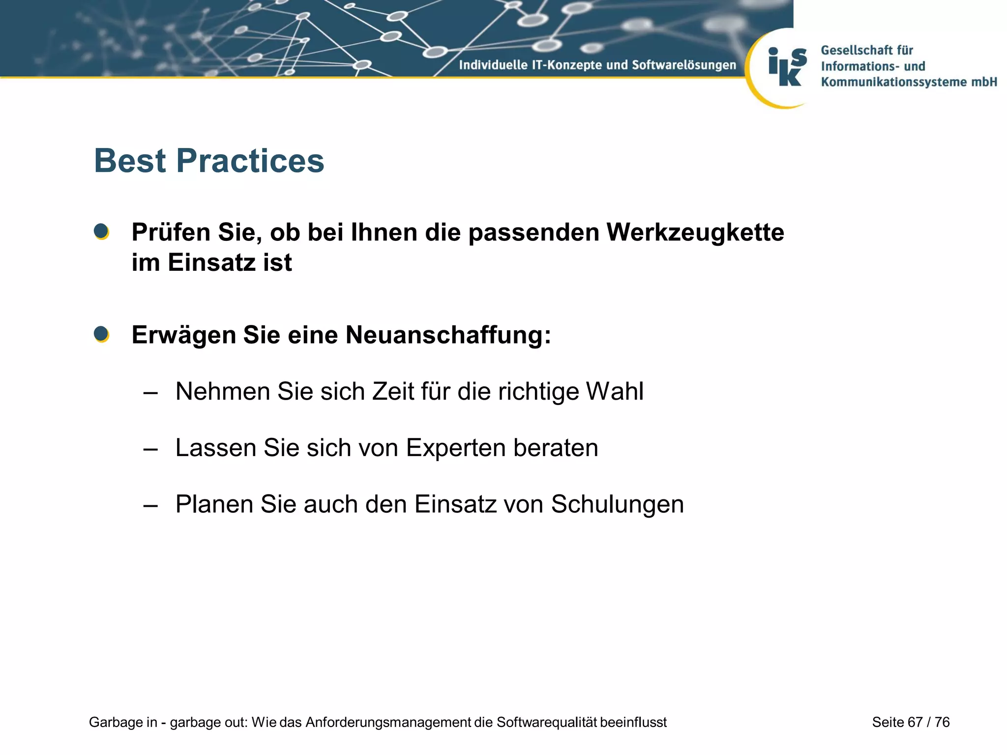 Seite 67 / 76Garbage in - garbage out: Wie das Anforderungsmanagement die Softwarequalität beeinflusst
Best Practices
Prüfen Sie, ob bei Ihnen die passenden Werkzeugkette
im Einsatz ist
Erwägen Sie eine Neuanschaffung:
– Nehmen Sie sich Zeit für die richtige Wahl
– Lassen Sie sich von Experten beraten
– Planen Sie auch den Einsatz von Schulungen
 