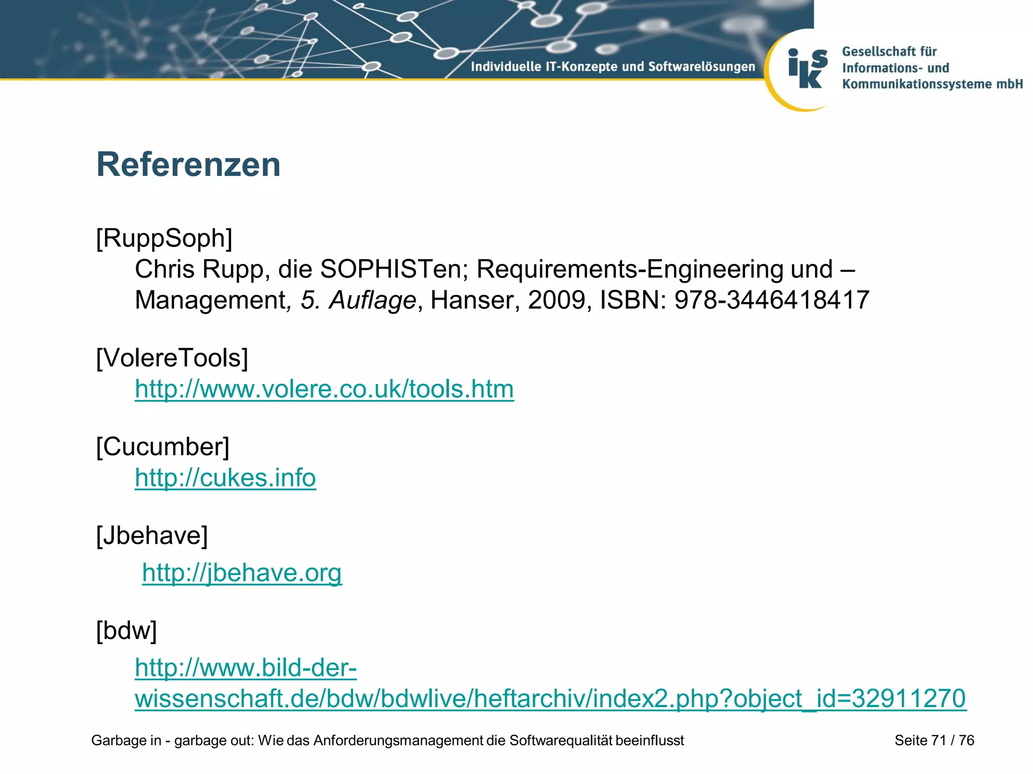 Seite 71 / 76Garbage in - garbage out: Wie das Anforderungsmanagement die Softwarequalität beeinflusst
Referenzen
[RuppSoph]
Chris Rupp, die SOPHISTen; Requirements-Engineering und –
Management, 5. Auflage, Hanser, 2009, ISBN: 978-3446418417
[VolereTools]
http://www.volere.co.uk/tools.htm
[Cucumber]
http://cukes.info
[Jbehave]
http://jbehave.org
[bdw]
http://www.bild-der-
wissenschaft.de/bdw/bdwlive/heftarchiv/index2.php?object_id=32911270
 