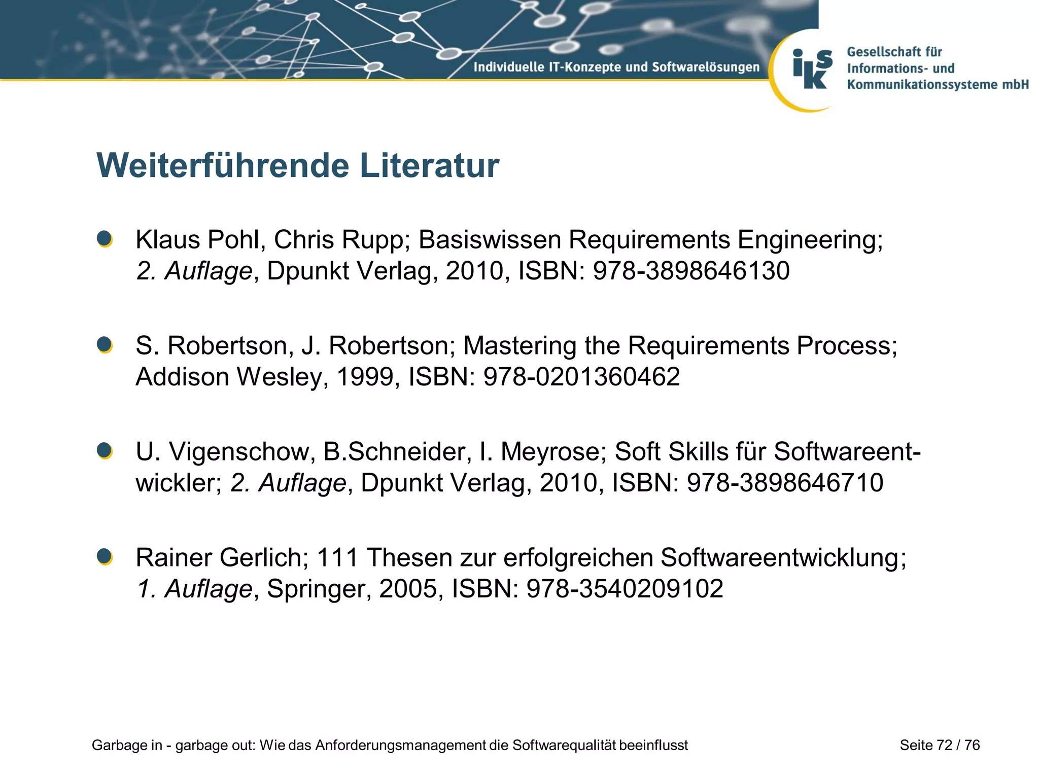 Seite 72 / 76Garbage in - garbage out: Wie das Anforderungsmanagement die Softwarequalität beeinflusst
Weiterführende Literatur
Klaus Pohl, Chris Rupp; Basiswissen Requirements Engineering;
2. Auflage, Dpunkt Verlag, 2010, ISBN: 978-3898646130
S. Robertson, J. Robertson; Mastering the Requirements Process;
Addison Wesley, 1999, ISBN: 978-0201360462
U. Vigenschow, B.Schneider, I. Meyrose; Soft Skills für Softwareent-
wickler; 2. Auflage, Dpunkt Verlag, 2010, ISBN: 978-3898646710
Rainer Gerlich; 111 Thesen zur erfolgreichen Softwareentwicklung;
1. Auflage, Springer, 2005, ISBN: 978-3540209102
 