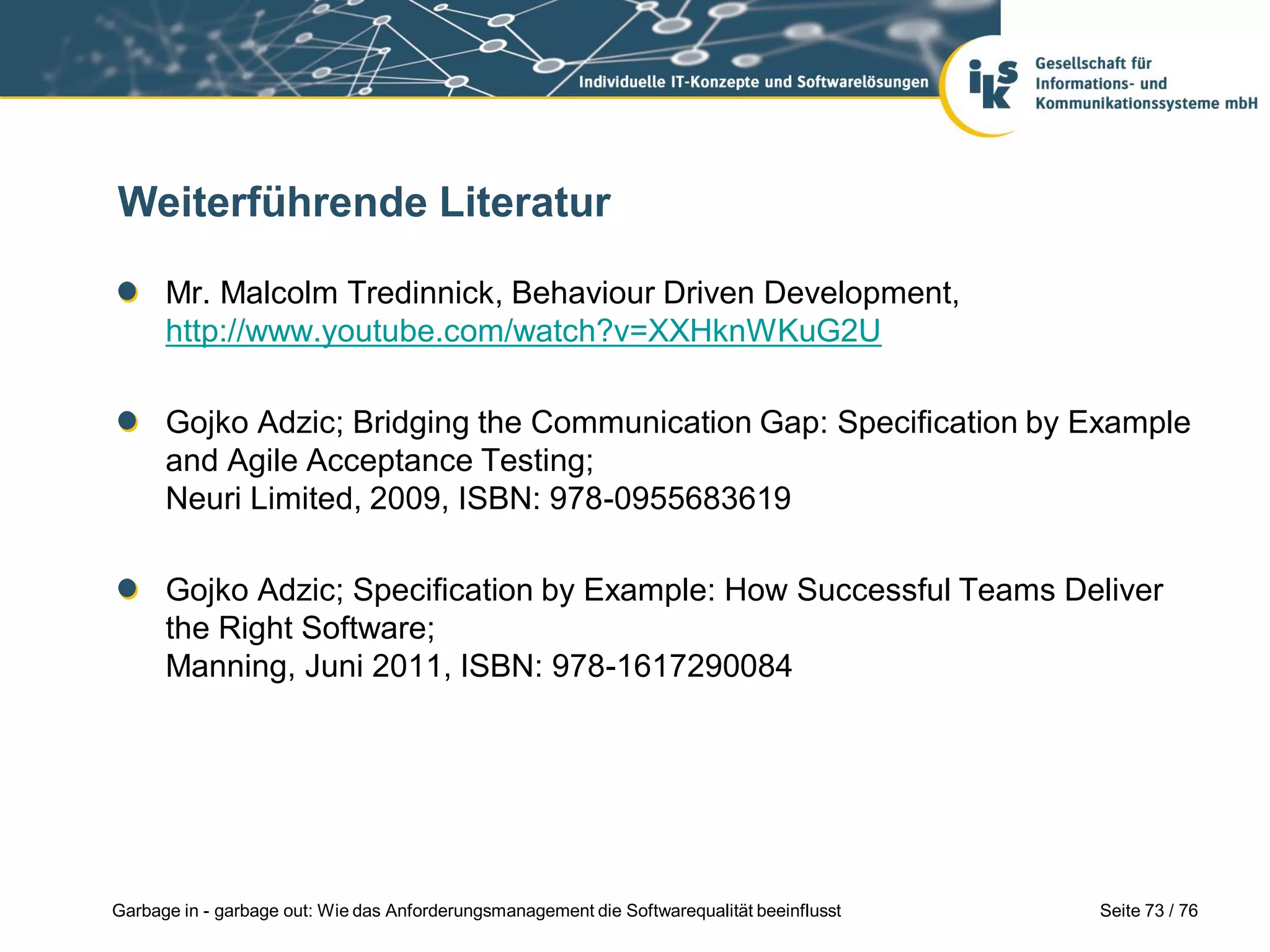 Seite 73 / 76Garbage in - garbage out: Wie das Anforderungsmanagement die Softwarequalität beeinflusst
Weiterführende Literatur
Mr. Malcolm Tredinnick, Behaviour Driven Development,
http://www.youtube.com/watch?v=XXHknWKuG2U
Gojko Adzic; Bridging the Communication Gap: Specification by Example
and Agile Acceptance Testing;
Neuri Limited, 2009, ISBN: 978-0955683619
Gojko Adzic; Specification by Example: How Successful Teams Deliver
the Right Software;
Manning, Juni 2011, ISBN: 978-1617290084
 