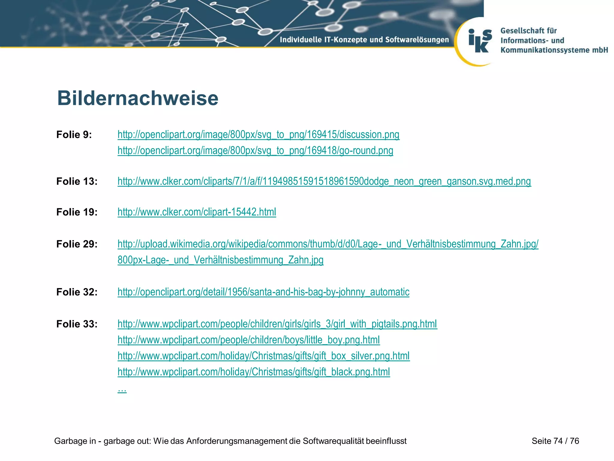 Seite 74 / 76Garbage in - garbage out: Wie das Anforderungsmanagement die Softwarequalität beeinflusst
Folie 9: http://openclipart.org/image/800px/svg_to_png/169415/discussion.png
http://openclipart.org/image/800px/svg_to_png/169418/go-round.png
Folie 13: http://www.clker.com/cliparts/7/1/a/f/11949851591518961590dodge_neon_green_ganson.svg.med.png
Folie 19: http://www.clker.com/clipart-15442.html
Folie 29: http://upload.wikimedia.org/wikipedia/commons/thumb/d/d0/Lage-_und_Verhältnisbestimmung_Zahn.jpg/
800px-Lage-_und_Verhältnisbestimmung_Zahn.jpg
Folie 32: http://openclipart.org/detail/1956/santa-and-his-bag-by-johnny_automatic
Folie 33: http://www.wpclipart.com/people/children/girls/girls_3/girl_with_pigtails.png.html
http://www.wpclipart.com/people/children/boys/little_boy.png.html
http://www.wpclipart.com/holiday/Christmas/gifts/gift_box_silver.png.html
http://www.wpclipart.com/holiday/Christmas/gifts/gift_black.png.html
…
Bildernachweise
 