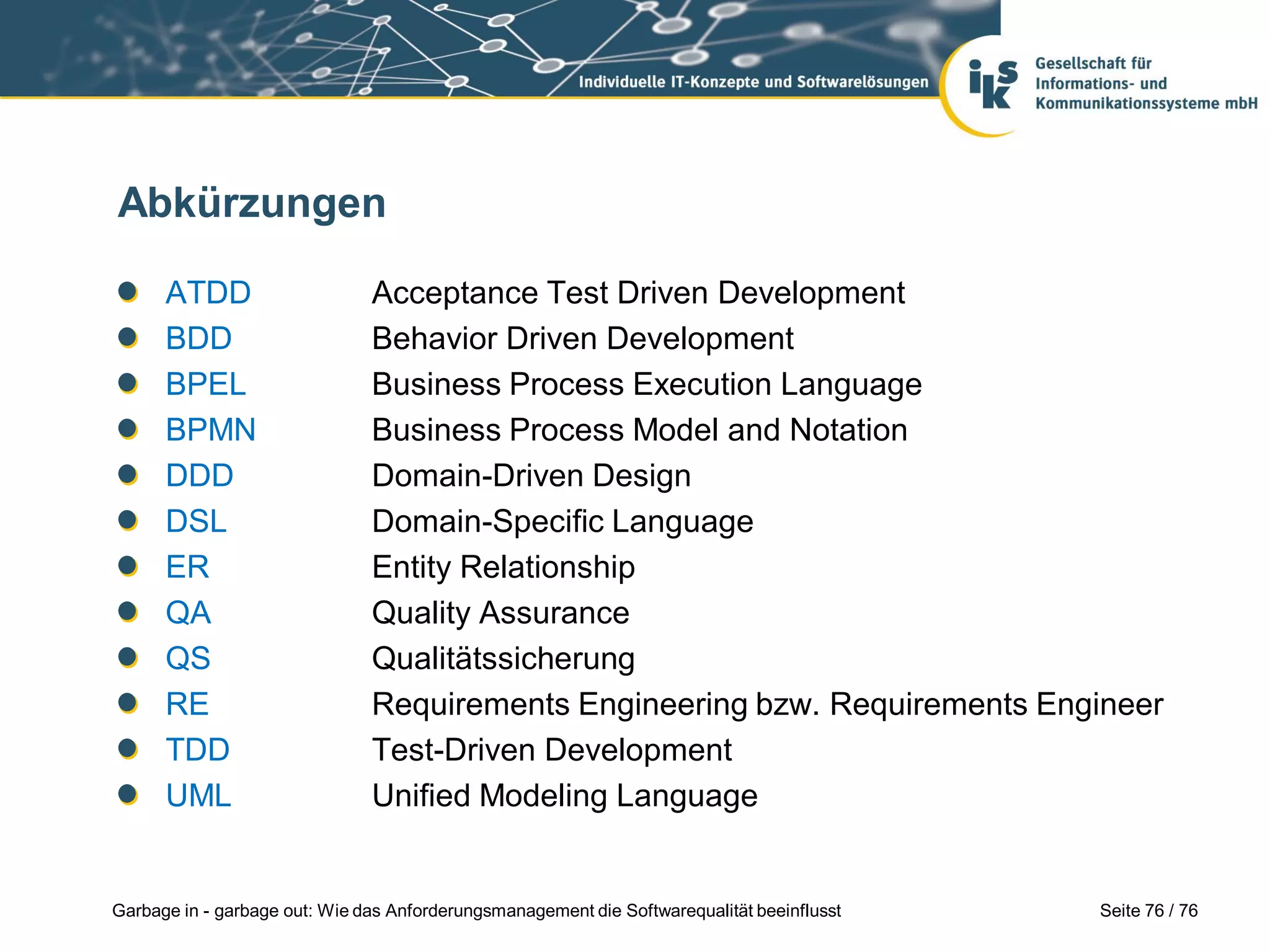 Seite 76 / 76Garbage in - garbage out: Wie das Anforderungsmanagement die Softwarequalität beeinflusst
Abkürzungen
ATDD Acceptance Test Driven Development
BDD Behavior Driven Development
BPEL Business Process Execution Language
BPMN Business Process Model and Notation
DDD Domain-Driven Design
DSL Domain-Specific Language
ER Entity Relationship
QA Quality Assurance
QS Qualitätssicherung
RE Requirements Engineering bzw. Requirements Engineer
TDD Test-Driven Development
UML Unified Modeling Language
 