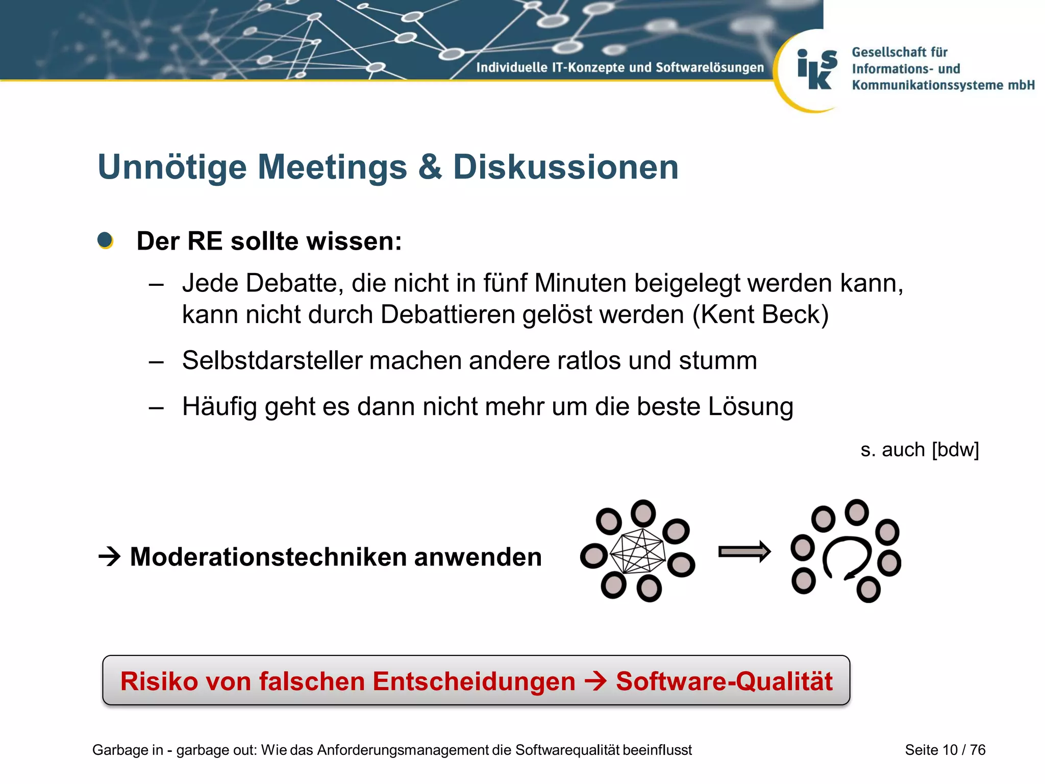 Seite 10 / 76Garbage in - garbage out: Wie das Anforderungsmanagement die Softwarequalität beeinflusst
Unnötige Meetings & Diskussionen
Der RE sollte wissen:
– Jede Debatte, die nicht in fünf Minuten beigelegt werden kann,
kann nicht durch Debattieren gelöst werden (Kent Beck)
– Selbstdarsteller machen andere ratlos und stumm
– Häufig geht es dann nicht mehr um die beste Lösung
 Moderationstechniken anwenden
Risiko von falschen Entscheidungen  Software-Qualität
s. auch [bdw]
 