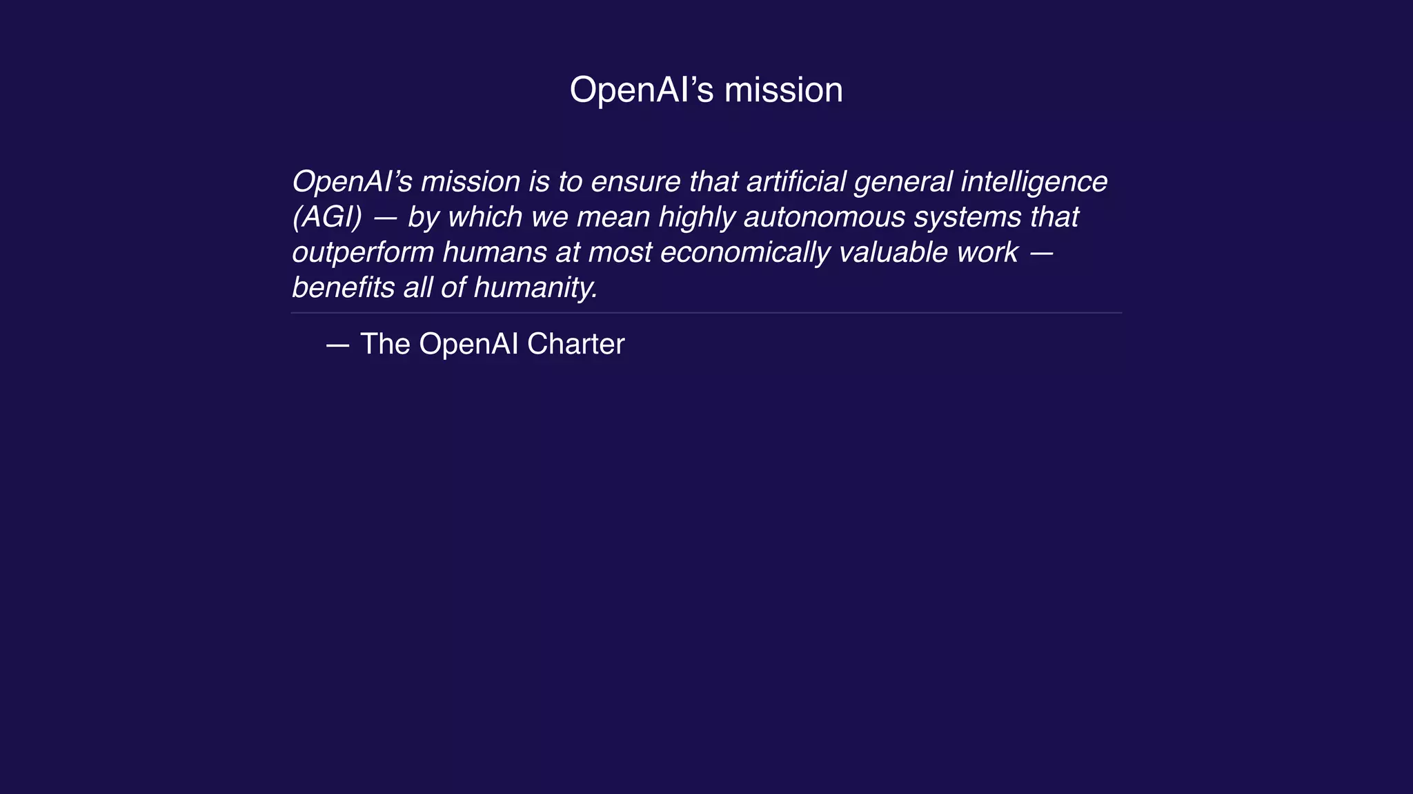 OpenAI’s mission
OpenAI’s mission is to ensure that artiﬁcial general intelligence
(AGI) — by which we mean highly autonomous systems that
outperform humans at most economically valuable work —
beneﬁts all of humanity.
— The OpenAI Charter
 