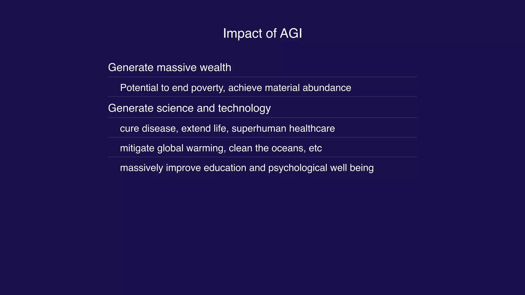Impact of AGI
Generate massive wealth
Potential to end poverty, achieve material abundance
Generate science and technology
cure disease, extend life, superhuman healthcare
mitigate global warming, clean the oceans, etc
massively improve education and psychological well being
 