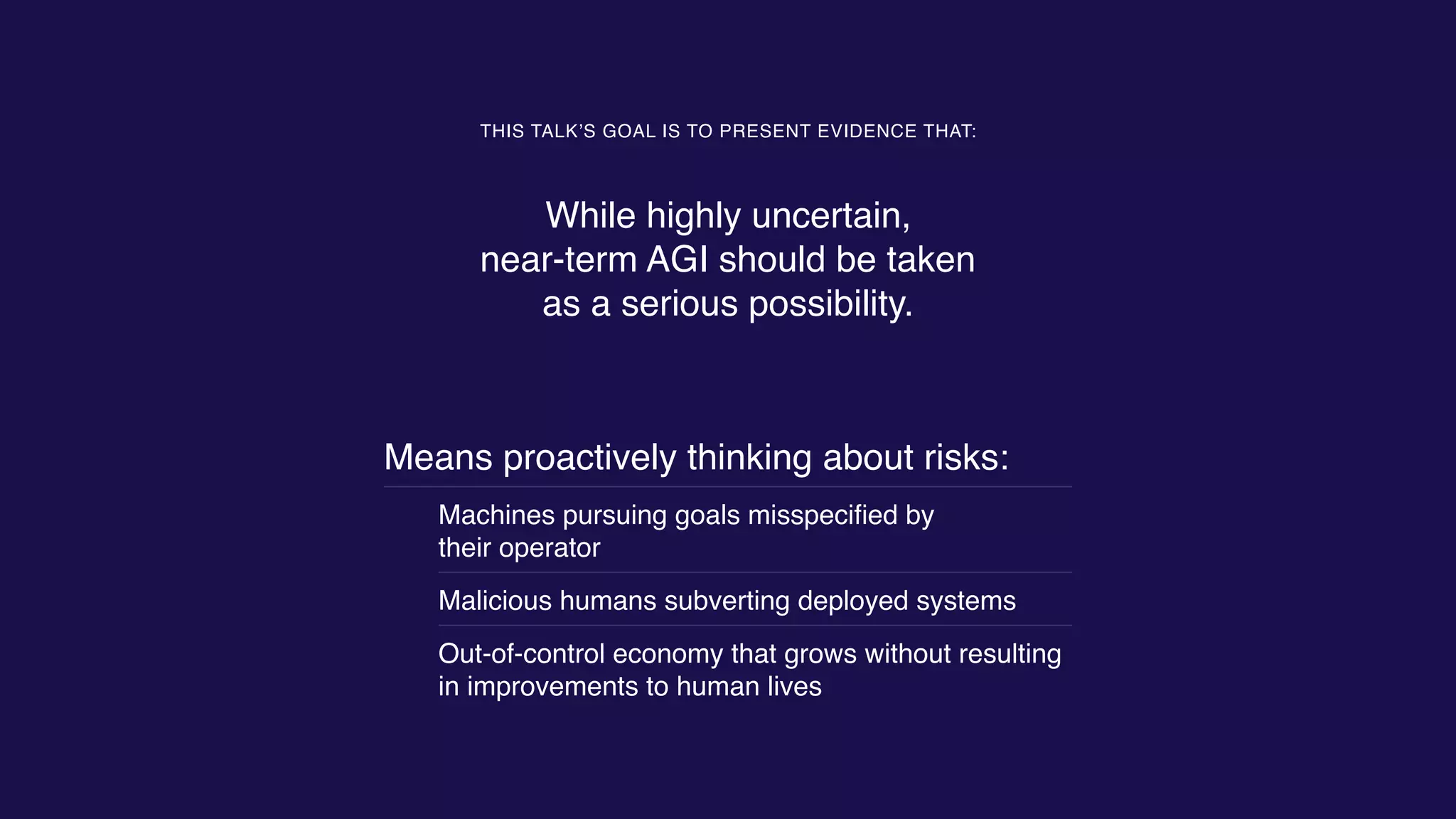 Means proactively thinking about risks:
Machines pursuing goals misspeciﬁed by  
their operator
Malicious humans subverting deployed systems
Out-of-control economy that grows without resulting
in improvements to human lives
THIS TALK’S GOAL IS TO PRESENT EVIDENCE THAT:
While highly uncertain,  
near-term AGI should be taken  
as a serious possibility.
 
