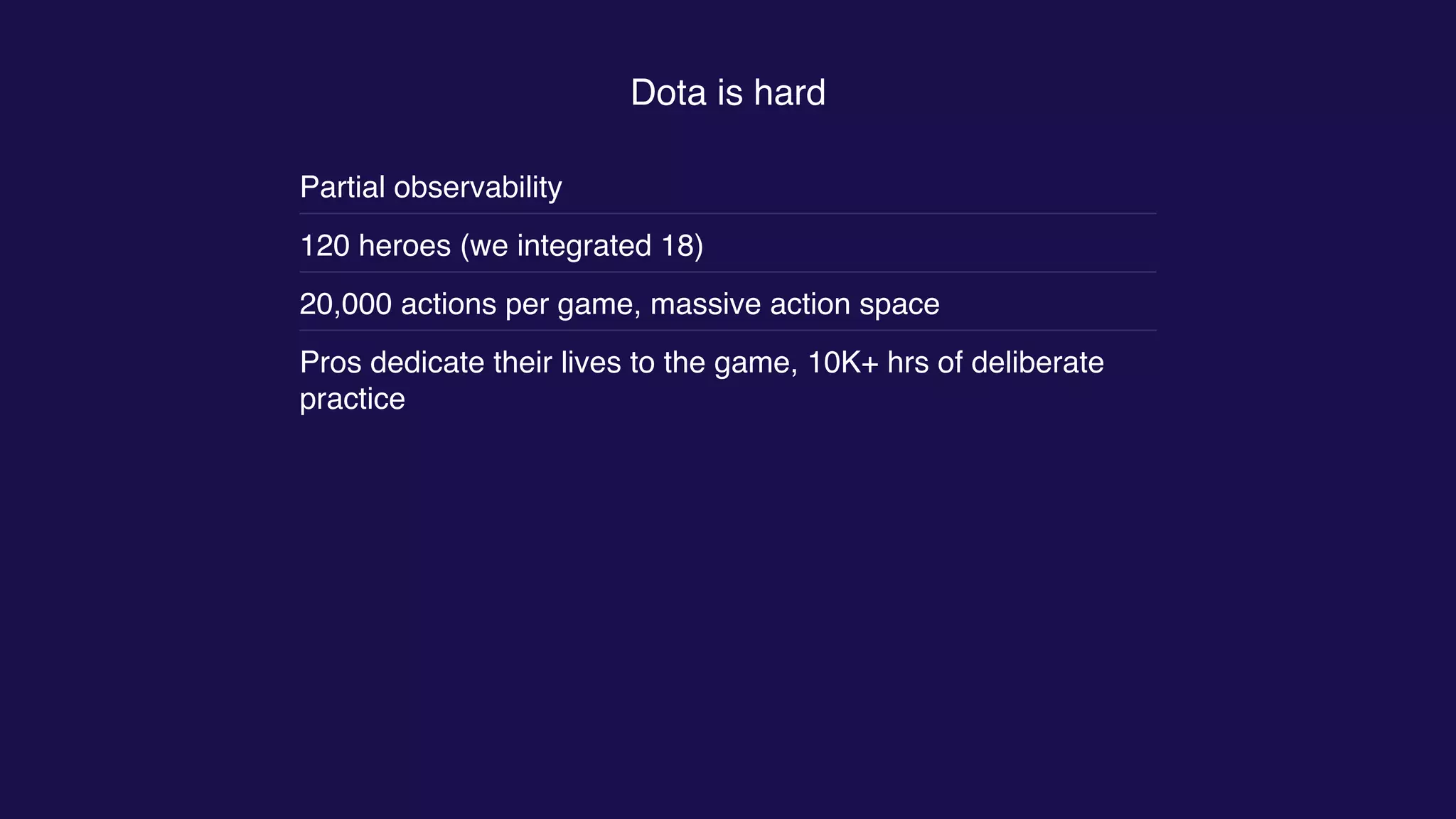 Dota is hard
Partial observability
120 heroes (we integrated 18)
20,000 actions per game, massive action space
Pros dedicate their lives to the game, 10K+ hrs of deliberate
practice
 