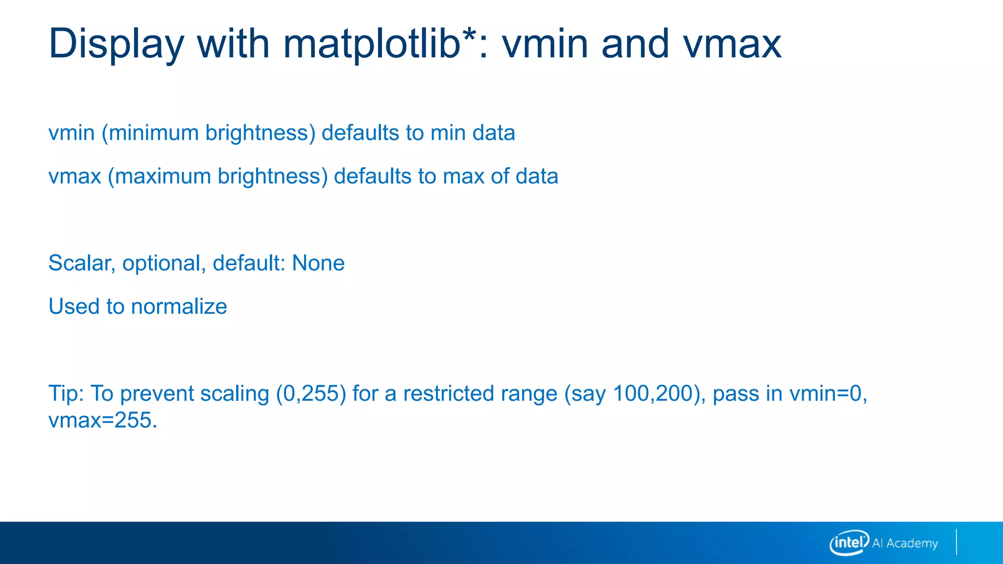 vmin (minimum brightness) defaults to min data
vmax (maximum brightness) defaults to max of data
Scalar, optional, default: None
Used to normalize
Tip: To prevent scaling (0,255) for a restricted range (say 100,200), pass in vmin=0,
vmax=255.
Display with matplotlib*: vmin and vmax
 