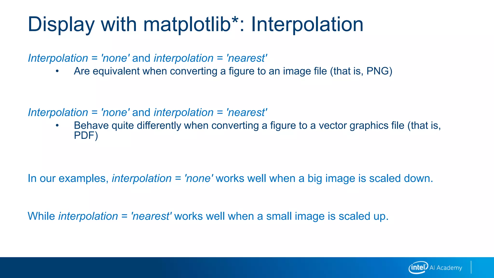 Interpolation = 'none' and interpolation = 'nearest'
• Are equivalent when converting a figure to an image file (that is, PNG)
Interpolation = 'none' and interpolation = 'nearest'
• Behave quite differently when converting a figure to a vector graphics file (that is,
PDF)
In our examples, interpolation = 'none' works well when a big image is scaled down.
While interpolation = 'nearest' works well when a small image is scaled up.
Display with matplotlib*: Interpolation
 