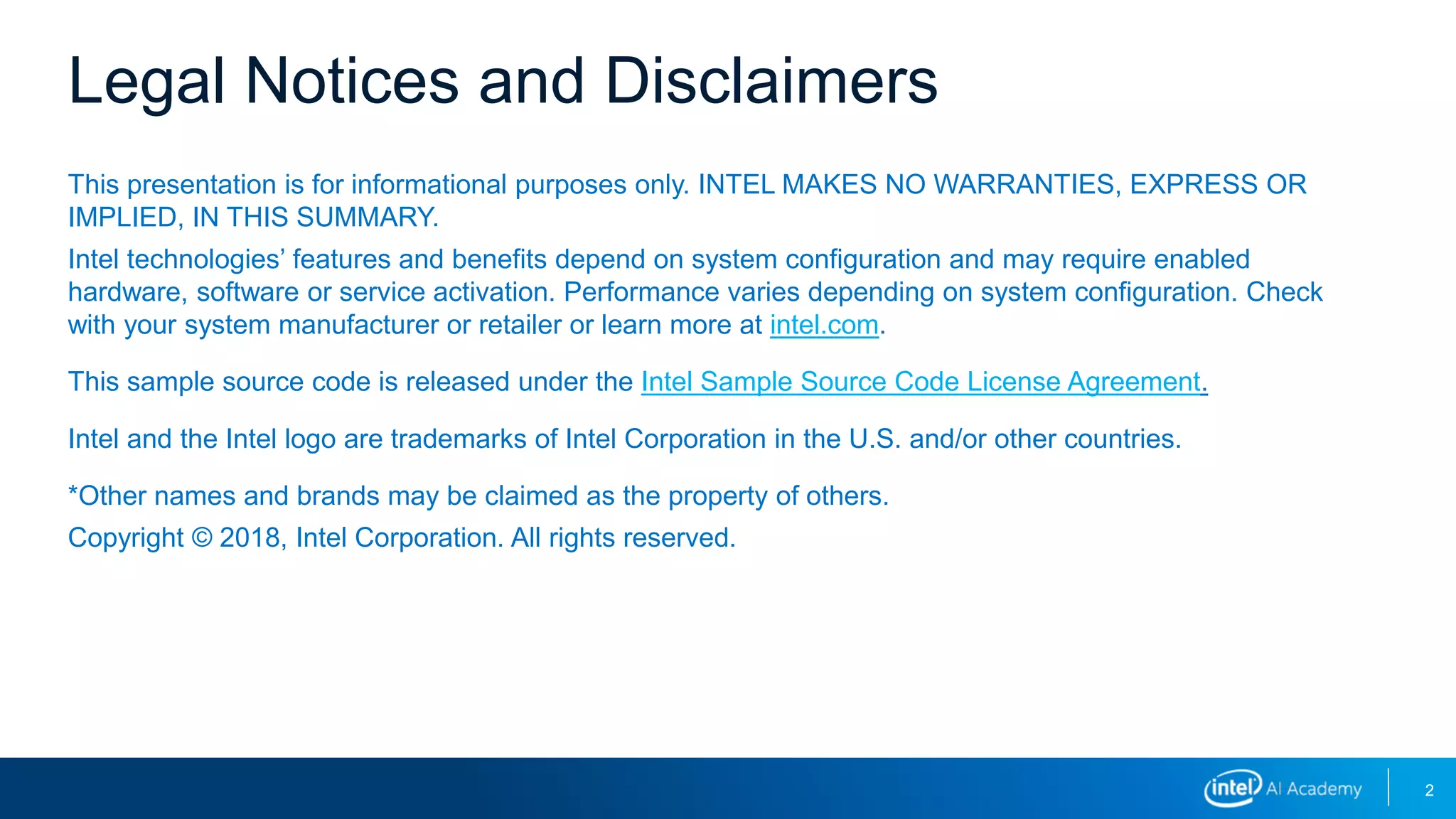 2
This presentation is for informational purposes only. INTEL MAKES NO WARRANTIES, EXPRESS OR
IMPLIED, IN THIS SUMMARY.
Intel technologies’ features and benefits depend on system configuration and may require enabled
hardware, software or service activation. Performance varies depending on system configuration. Check
with your system manufacturer or retailer or learn more at intel.com.
This sample source code is released under the Intel Sample Source Code License Agreement.
Intel and the Intel logo are trademarks of Intel Corporation in the U.S. and/or other countries.
*Other names and brands may be claimed as the property of others.
Copyright © 2018, Intel Corporation. All rights reserved.
Legal Notices and Disclaimers
 