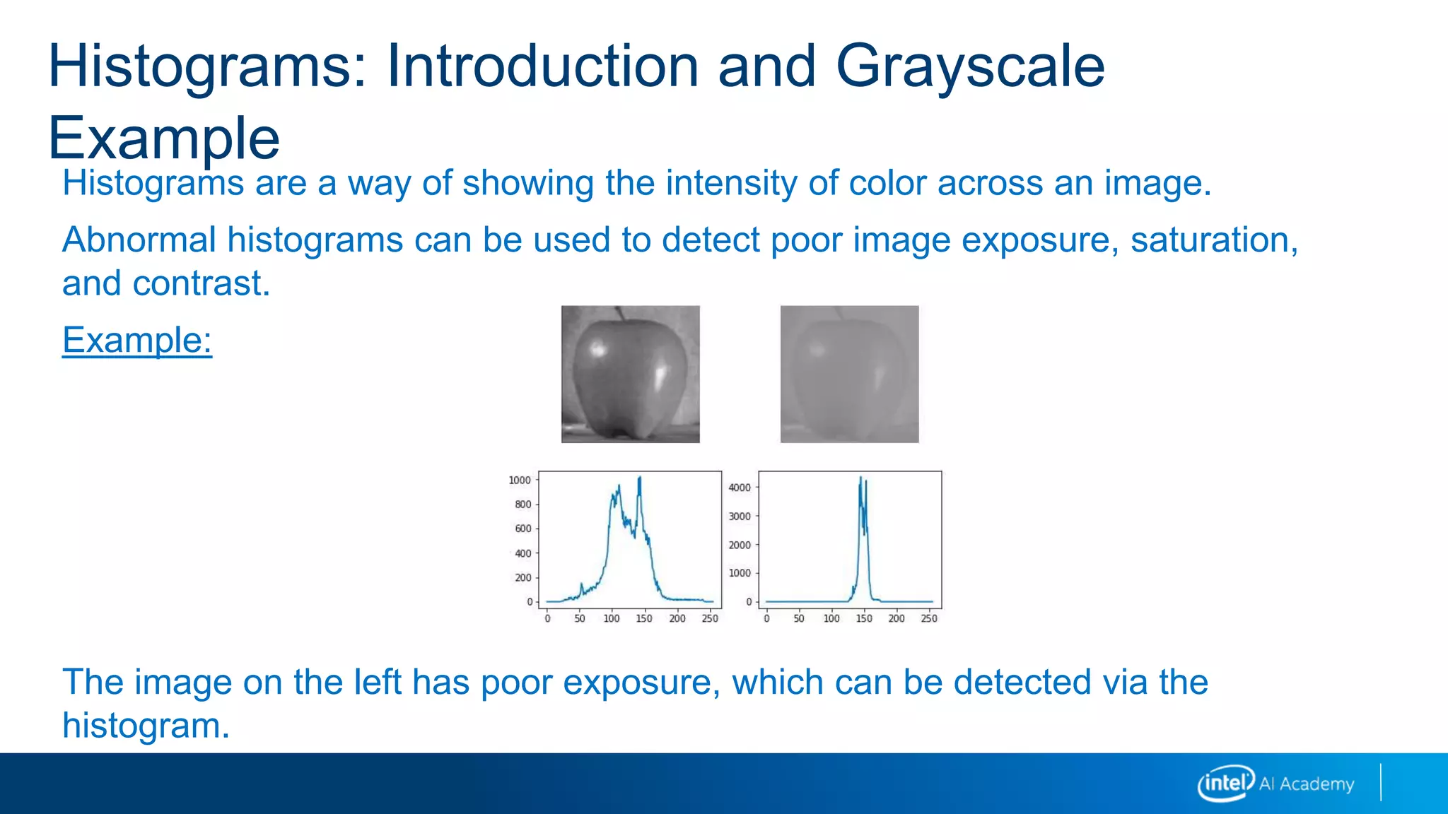 Histograms are a way of showing the intensity of color across an image.
Abnormal histograms can be used to detect poor image exposure, saturation,
and contrast.
Example:
The image on the left has poor exposure, which can be detected via the
histogram.
Histograms: Introduction and Grayscale
Example
 