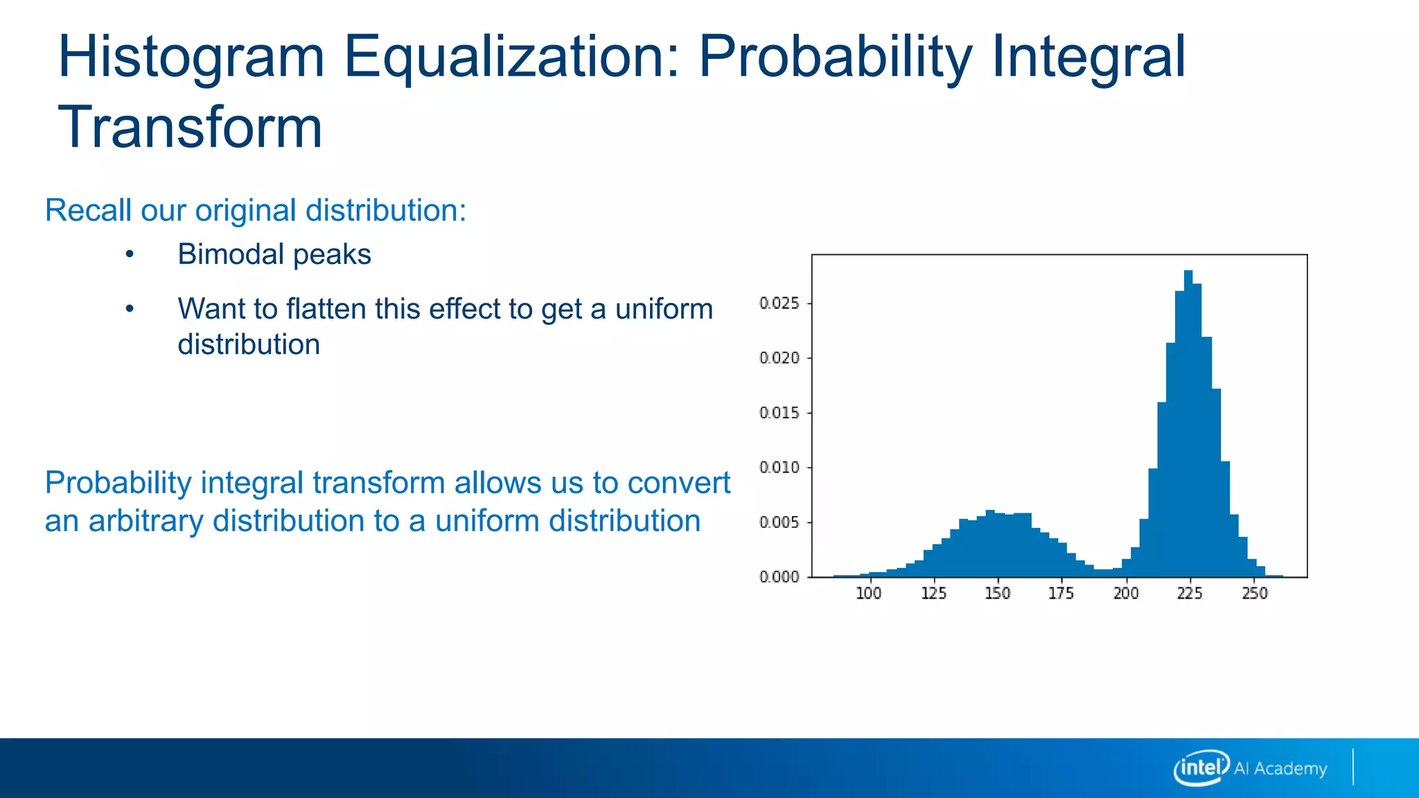 Histogram Equalization: Probability Integral
Transform
Recall our original distribution:
• Bimodal peaks
• Want to flatten this effect to get a uniform
distribution
Probability integral transform allows us to convert
an arbitrary distribution to a uniform distribution
 
