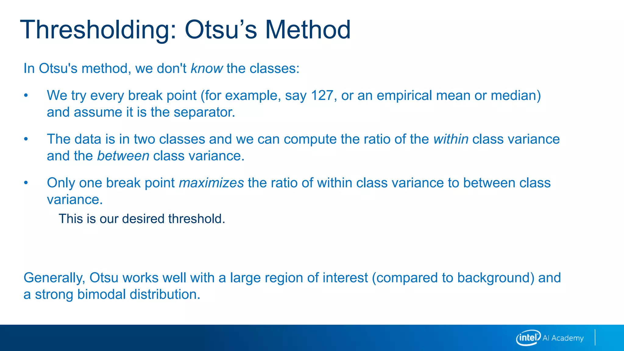 Thresholding: Otsu’s Method
In Otsu's method, we don't know the classes:
• We try every break point (for example, say 127, or an empirical mean or median)
and assume it is the separator.
• The data is in two classes and we can compute the ratio of the within class variance
and the between class variance.
• Only one break point maximizes the ratio of within class variance to between class
variance.
This is our desired threshold.
Generally, Otsu works well with a large region of interest (compared to background) and
a strong bimodal distribution.
 